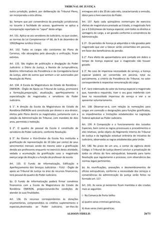 TRIBUNAL DE JUSTIÇA
outra jurisdição, poderá, por deliberação do Tribunal Pleno,       entregues até o dia 20 de cada mês, caracterizando a omissão,
ser incorporada a esta última.                                     óbice para o livre exercício do Poder.

§ú. Sempre que por conveniência da prestação jurisdicional,        Art. 137. Após cada qüinqüênio ininterrupto de exercício
no tocante à facilidade do acesso, igualmente se aplica a          efetivo de magistratura prestado ao Estado, o magistrado fará
incorporação reportada no “caput” deste artigo.                    jus a 3 (três)meses de licença especial, com todos os direitos e
                                                                   vantagens do cargo, a ser gozada conforme a conveniência da
Art. 131. Aplica-se aos servidores do Judiciário, no que couber,   Administração.
as normas da Lei Complementar nº 68, de 9 de dezembro de
1992(Regime Jurídico Único).                                       § 1º . Os períodos de licença já adquiridos e não gozados pelo
                                                                   magistrado que vier a falecer serão convertidos em pecúnia,
Art. 132. Todos os cargos não constantes do Plano de               em favor dos beneficiários da pensão.
Carreiras, não abrangidos pela absorção e unificação, ficam
extintos.                                                          § 2°. Para efeito de aposentadoria será contado em dobro o
                                                                   tempo de licença especial que o magistrado não houver
Art. 133. São órgãos de publicação e divulgação do Poder           gozado.
Judiciário: o Diário da Justiça, a Revista de Jurisprudência,
Boletins Informativos da Presidência e da Corregedoria-Geral       § 3°. No caso de imperiosa necessidade do serviço, a licença
da Justiça, além de outros que venham a ser autorizados por        especial poderá ser convertida em pecúnia, total ou
Resolução do Pleno.                                                parcialmente, a critério da Presidência do Tribunal, no valor
                                                                   correspondente à respectiva remuneração do cargo.
Art. 134. A Escola da Magistratura do Estado de Rondônia -
EMERON - Órgão de Apoio ao Tribunal de Justiça, promoverá          § 4°. Será indenizado do valor da licença especial o magistrado
a formação,preparação, atualização, aperfeiçoamento e              que, havendo-a requerido, tiver o seu gozo indeferido com
especialização de magistrados e servidores do Poder                base na necessidade imperiosa do serviço e vier a se
Judiciário.                                                        aposentar voluntariamente.

§ 1°. A direção da Escola da Magistratura do Estado de             Art. 138. Observar-se-á, com relação às nomeações para
Rondônia-EMERON será constituída por diretor e vice-diretor,       cargos em comissão e designações para funções gratificadas,
eleitos pelo Pleno dentre os magistrados, juntamente com a         os impedimentos e limitações estabelecidos na Legislação
eleição da Administração do Tribunal, com mandato de dois          Federal aplicável ao Poder Judiciário.
anos, permitida a reeleição.
                                                                   Art. 139. A Composição e o funcionamento dos Juizados
§ 2°. O quadro de pessoal da Escola é constituído de               Especiais, bem como as regras processuais e procedimentos a
servidores do Poder Judiciário, conforme Resolução.                eles relativas, serão objeto do Regimento Interno do Tribunal
                                                                   de Justiça e da legislação estadual ordinária de iniciativa do
§ 3°. Ao Diretor e Vice-Diretor da Escola fica instituída a        Judiciário, observadas as regras estabelecidas pela União.
gratificação de representação de 10 (dez por cento) de seus
vencimentos mensais sendo do mesmo valor a gratificação            Art. 140. No prazo de um ano, a contar da vigência deste
devida aos professores enquanto no exercício desta atividade,      Código, o Tribunal de Justiça deverá concluir a privatização de
vedada a acumulação da gratificação caso o magistrado              todos os ofícios do foro extrajudicial, baixando para tanto
exerça cargo de direção e a função de professor da escola.         Resolução que regulamente o processo, com observância das
                                                                   normas legais pertinentes.
Art. 135. O Fundo de Informatização, Edificação e
Aperfeiçoamento dos Serviços Judiciários - FUJU - Órgão de         §ú. As reunificações, anexações e desmembramentos de
apoio ao Tribunal de Justiça na área de recursos financeiros,      ofícios extrajudiciais, conforme a necessidade dos serviços e
terá pessoal do quadro do Poder Judiciário.                        conveniências da administração da justiça serão feitos na
                                                                   formado art. 117.
§ú. O Fundo de Informatização poderá firmar convênios
financeiros com a Escola da Magistratura do Estado de              Art. 141. As varas já existentes ficam mantidas e são criadas
Rondônia- EMERON, proporcionando-lhe condições de                  mais as seguintes:
atender às suas finalidades.
                                                                   I - Na Comarca de Porto Velho:
Art. 136. Os recursos correspondentes às dotações
orçamentárias, compreendidos os créditos suplementares e           a) quatro varas criminais genéricas;
especiais,destinados ao Poder Judiciário, ser-Ihes-ão
                                                                   b) duas varas cíveis genéricas;

                                                     ALISSON FIDELIS                                                         20/73
 
