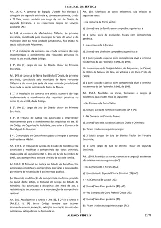TRIBUNAL DE JUSTIÇA
Art. 147-C. A comarca de Espigão D’Oeste fica elevada à         Art. 150. Mantidas as varas existentes, são criadas as
categoria de segunda entrância e, consequentemente, criada      seguintes varas:
a 2ª Vara, como também um cargo de Juiz de Direito de
segunda Entrância, e os respectivos cargos de serviços          I - na comarca de Porto Velho:
auxiliares (AC)
                                                                a) 1 (uma) vara de família com competência genérica; e
Art.148. A comarca de Machadinho D’Oeste, de primeira
                                                                b) 1 (uma) vara de execuções fiscais com competência
entrância, constituída pelo município de Vale do Anari e do
                                                                genérica.
município sede da nova unidade jurisdicional, fica criada na
seção judiciária de Ariquemes.                                  II - na comarca de Ji-Paraná:

§ 1°. A instalação da comarca ora criada ocorrerá tão logo      a) 1 (uma) vara cível com competência genérica; e
implementado o atendimento dos requisitos previstos no
inciso III, do art.83, deste Código.                            b) 1 (um) juizado especial com competência cível e criminal
                                                                nos termos da Lei Federal n. 9.099, de 1995;
§ 2°. Um (1) cargo de Juiz de Direito titular de Primeira
Entrância.                                                      III - nas comarcas de Guajará-Mirim, de Ariquemes, de Cacoal,
                                                                de Rolim de Moura, de Jaru, de Vilhena e de Ouro Preto do
Art. 149. A comarca de Nova Brasilândia D’Oeste, de primeira    Oeste:
entrância, constituída pelo município de Novo Horizonte
D’Oeste e do município sede da nova unidade jurisdicional,      a) 1 (um) Juizado Especial com competência cível e criminal
fica criada na seção judiciária de Rolim de Moura.              nos termos da Lei Federal n. 9.099, de 1995.

§ 1°. A instalação da comarca ora criada, ocorrerá tão logo     Art. 150-A. Mantidas as Varas, Comarcas e cargos já
implementado o atendimento dos requisitos previstos no          existentes, são criados mais os seguintes:
inciso III, do art.83, deste Código.
                                                                I - Na Comarca de Porto Velho:
§ 2°. Um (1) cargo de Juiz de Direito titular de Primeira
                                                                a) 2 (duas) Varas de Família e Sucessões (5ª e 6ª);
Entrância.
                                                                II - Na Comarca de Pimenta Bueno:
§ 3°. O Tribunal de Justiça fica autorizado a empreender
levantamentos para o atendimento dos requisitos no art. 83      a) 1 (uma) Vara dos Juizados Especiais Cíveis e Criminais;
do Código de Organização Judiciária, para criar a Comarca de
São Miguel do Guaporé.                                          §ú. Ficam criados os seguintes cargos:

§ 4°. O município de Castanheiras passa a integrar a comarca    a) 2 (dois) cargos de Juiz de Direito Titular de Terceira
de Presidente Médici.                                           Entrância;

Art. 149-B. O Tribunal de Justiça do Estado de Rondônia fica    b) 1 (um) cargo de Juiz de Direito Titular de Segunda
autorizado a modificar a competência das varas criminais,       Entrância.
criadas pela Lei Complementar n. 146, de 22 de dezembro de
1995, para competência de vara cível ou de vara de família.     Art. 150-B. Mantidas as varas, comarcas e cargos já existentes
                                                                são criados mais os seguintes (AC)
Art.149-C. O Tribunal de Justiça do Estado de Rondônia fica
autorizado a modificar a competência das varas e dos juizados   I - Na Comarca de Ji-Paraná (AC):
por motivo de necessidade e do interesse público.
                                                                a) 1 (um) Juizado Especial Cível e Criminal (2º) (AC).
§ú. Havendo modificação de competência,conforme previsto
                                                                II – Na Comarca de Cacoal (AC):
no caput deste artigo, o Tribunal de Justiça do Estado de
Rondônia fica autorizado a disciplinar, por meio de ato, a      a) 1 (uma) Vara Cível genérica (4ª) (AC).
redistribuição de processos e a manutenção de competência
residual.                                                       III – Na Comarca de Ouro Preto D’Oeste (AC):

Art. 150. Atualizam-se o Anexo I (Art. 81, § 2º) e o Anexo II   a) 1 (uma) Vara Cível genérica (2ª).
(Art.115. § 2º) deste Código sempre que ocorrer
                                                                §ú. Ficam criados os seguintes cargos (AC):
desmembramento,anexação, extinção ou criação de unidades
judiciais ou extrajudiciais na forma da lei.
                                                   ALISSON FIDELIS                                                           22/73
 