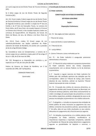 LEGISLAÇÃO ESPECÍFICA
a) 1 (um) cargo de Juiz de Direito Titular de Terceira Entrância     2 Constituição do Estado de Rondônia.
(AC);
                                                                     2.1 Poder Judiciário.
b) 3 (três) cargos de Juiz de Direito Titular de Segunda
Entrância (AC).                                                                CONSTITUIÇÃO DO ESTADO DE RONDÔNIA

Art. 151. Ficam criados 2 (dois) cargos de Juiz de Direito Titular                            DO PODER JUDICIÁRIO
de Terceira Entrância; 9 (nove) cargos de Juiz de Direito Titular
                                                                                                     Seção I
de Segunda Entrância; para atender à criação da 4ª Vara de
Família e da 2ª Vara de Execuções Fiscais, na comarca de                                     Disposições Preliminares
Porto Velho; da 6ª Vara Cível e do Juizado Especial e Criminal
na Comarca de Ji-Paraná; e dos Juizados Especiais criados nas
comarcas de Guajará-Mirim, de Ariquemes, de Cacoal, de
                                                                     Art. 74 - São órgãos do Poder Judiciário:
Rolim de Moura, de Jaru, de Vilhena e de Ouro Preto do
Oeste.                                                               I - Tribunal de Justiça;

Art. 151-A. Ficam criados 13 (treze) cargos de juiz                  II - Juízes de Direito e Juízes Substitutos;
substituto,distribuídos nas Seções Judiciárias do Poder
Judiciário do Estado de Rondônia, de acordo com a previsão           III - Tribunal do Júri;
do §ú do artigo 89 deste Código.
                                                                     IV - Justiça Militar;
§ú. Consolida-se nesta Lei Complementar, o número de 5
(cinco) cargos de juiz substituto criados pelo § 3º do artigo 2º     V - Outros Tribunais e Juízos instituídos por lei.
da Lei n. 656, de 22 de maio de 1996.
                                                                     Art. 75 - Ao Poder Judiciário é assegurada autonomia
Art. 152. Revogam-se as disposições em contrário e, em               administrativa e financeira.
especial a Lei nº 116, de 3 de julho de 1986.
                                                                     § 1° - O Tribunal de Justiça elaborará a proposta orçamentária
Palácio do Governo do Estado de Rondônia, em 3 de                    do Poder Judiciário dentro dos limites estipulados
novembro de 1993, 105° da República.                                 conjuntamente com os demais Poderes na lei de diretrizes
                                                                     orçamentárias.
                    OSWALDO PlANA FILHO
                                                                     § 2° - Quando o regular exercício do Poder Judiciário for
                          Governador                                 tolhido pela não satisfação oportuna das dotações que lhe
                                                                     correspondam, caberá ao Tribunal de Justiça, pela maioria
                                                                     absoluta de seus membros, solicitar ao Supremo Tribunal
                                                                     Federal intervenção da União no Estado.

                                                                     Art. 76 - À exceção dos créditos de natureza alimentícia, os
                                                                     pagamentos devidos pela Fazenda Estadual ou Municipal, em
                                                                     virtude de sentença judiciária, serão feitos exclusivamente na
                                                                     ordem cronológica de apresentação dos precatórios e à conta
                                                                     dos créditos respectivos, proibida a designação de casos ou de
                                                                     pessoas nas dotações orçamentárias e nos créditos adicionais.

                                                                     § 1° - É obrigatória a inclusão no orçamento das entidades de
                                                                     direito público de verba necessária ao pagamento dos seus
                                                                     débitos constantes de precatórios judiciais, apresentados até
                                                                     1° de julho, data em que terão atualizados os seus valores,
                                                                     efetuando-se o pagamento até o final do exercício seguinte.

                                                                     § 2° - As dotações orçamentárias e os créditos abertos serão
                                                                     consignados ao Poder Judiciário, recolhendo-se as
                                                                     importâncias respectivas à repartição competente, cabendo
                                                                     ao Presidente do Tribunal de Justiça determinar o pagamento
                                                                     segundo as possibilidades do depósito e autorizar, a

                                                        ISRAEL BARBOSA                                                       23/73
 