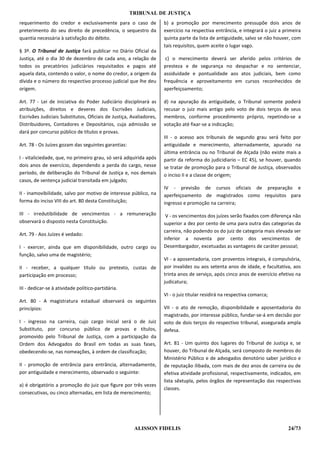 TRIBUNAL DE JUSTIÇA
requerimento do credor e exclusivamente para o caso de               b) a promoção por merecimento pressupõe dois anos de
preterimento do seu direito de precedência, o sequestro da           exercício na respectiva entrância, e integrará o juiz a primeira
quantia necessária à satisfação do débito.                           quinta parte da lista de antiguidade, salvo se não houver, com
                                                                     tais requisitos, quem aceite o lugar vago.
§ 3º. O Tribunal de Justiça fará publicar no Diário Oficial da
Justiça, até o dia 30 de dezembro de cada ano, a relação de           c) o merecimento deverá ser aferido pelos critérios de
todos os precatórios judiciários requisitados e pagos até            presteza e de segurança no despachar e no sentenciar,
aquela data, contendo o valor, o nome do credor, a origem da         assiduidade e pontualidade aos atos judiciais, bem como
dívida e o número do respectivo processo judicial que lhe deu        frequência e aproveitamento em cursos reconhecidos de
origem.                                                              aperfeiçoamento;

Art. 77 - Lei de iniciativa do Poder Judiciário disciplinará as      d) na apuração da antiguidade, o Tribunal somente poderá
atribuições, direitos e deveres dos Escrivães Judiciais,             recusar o juiz mais antigo pelo voto de dois terços de seus
Escrivães Judiciais Substitutos, Oficiais de Justiça, Avaliadores,   membros, conforme procedimento próprio, repetindo-se a
Distribuidores, Contadores e Depositários, cuja admissão se          votação até fixar-se a indicação;
dará por concurso público de títulos e provas.
                                                                     III - o acesso aos tribunais de segundo grau será feito por
Art. 78 - Os Juízes gozam das seguintes garantias:                   antiguidade e merecimento, alternadamente, apurado na
                                                                     última entrância ou no Tribunal de Alçada (não existe mais a
I - vitaliciedade, que, no primeiro grau, só será adquirida após     partir da reforma do judicidiario – EC 45), se houver, quando
dois anos de exercício, dependendo a perda do cargo, nesse           se tratar de promoção para o Tribunal de Justiça, observados
período, de deliberação do Tribunal de Justiça e, nos demais         o inciso II e a classe de origem;
casos, de sentença judicial transitada em julgado;
                                                                     IV - previsão de cursos oficiais de preparação e
II - inamovibilidade, salvo por motivo de interesse público, na      aperfeiçoamento de magistrados como requisitos para
forma do inciso VIII do art. 80 desta Constituição;                  ingresso e promoção na carreira;
III - irredutibilidade de vencimentos - a remuneração                 V - os vencimentos dos juízes serão fixados com diferença não
observará o disposto nesta Constituição.                             superior a dez por cento de uma para outra das categorias da
                                                                     carreira, não podendo os do juiz de categoria mais elevada ser
Art. 79 - Aos Juízes é vedado:
                                                                     inferior a noventa por cento dos vencimentos de
I - exercer, ainda que em disponibilidade, outro cargo ou            Desembargador, excetuadas as vantagens de caráter pessoal;
função, salvo uma de magistério;
                                                                     VI - a aposentadoria, com proventos integrais, é compulsória,
II - receber, a qualquer título ou pretexto, custas de               por invalidez ou aos setenta anos de idade, e facultativa, aos
participação em processo;                                            trinta anos de serviço, após cinco anos de exercício efetivo na
                                                                     judicatura;
III - dedicar-se à atividade político-partidária.
                                                                     VI - o juiz titular residirá na respectiva comarca;
Art. 80 - A magistratura estadual observará os seguintes
princípios:                                                          VII - o ato de remoção, disponibilidade e aposentadoria do
                                                                     magistrado, por interesse público, fundar-se-á em decisão por
I - ingresso na carreira, cujo cargo inicial será o de Juiz          voto de dois terços do respectivo tribunal, assegurada ampla
Substituto, por concurso público de provas e títulos,                defesa.
promovido pelo Tribunal de Justiça, com a participação da
Ordem dos Advogados do Brasil em todas as suas fases,                Art. 81 - Um quinto dos lugares do Tribunal de Justiça e, se
obedecendo-se, nas nomeações, à ordem de classificação;              houver, do Tribunal de Alçada, será composto de membros do
                                                                     Ministério Público e de advogados denotório saber jurídico e
II - promoção de entrância para entrância, alternadamente,           de reputação ilibada, com mais de dez anos de carreira ou de
por antiguidade e merecimento, observado o seguinte:                 efetiva atividade profissional, respectivamente, indicados, em
                                                                     lista sêxtupla, pelos órgãos de representação das respectivas
a) é obrigatório a promoção do juiz que figure por três vezes
                                                                     classes.
consecutivas, ou cinco alternadas, em lista de merecimento;




                                                       ALISSON FIDELIS                                                         24/73
 