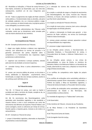 LEGISLAÇÃO ESPECÍFICA
§Ú - Recebidas as indicações, o Tribunal de Justiça formará a     a) a alteração do número dos membros dos Tribunais
lista tríplice, enviando-a ao Governador, que, nos vinte dias     inferiores;
subsequentes, escolherá um de seus integrantes para
nomeação.                                                         b) a criação e a extinção de cargos e a fixação de vencimentos
                                                                  dos Desembargadores, dos Juízes, inclusive dos Tribunais
Art. 82 - Todos os julgamentos dos órgãos do Poder Judiciário     inferiores, se houver, dos serviços auxiliares e os dos Juízes
serão públicos, e fundamentadas todas as decisões, sob pena       que lhes forem subordinados;
de nulidade, podendo a lei, se o interesse público o exigir,
limitar a presença, em determinados atos, às próprias partes e    c) a criação ou extinção de Tribunais inferiores;
a seus advogados, ou somente a estes.
                                                                  d) a criação de novos juízos, comarcas, bem como a alteração
Art. 83 - As decisões administrativas dos Tribunais serão         da organização e da divisão judiciária;
motivadas, sendo que as disciplinares serão tomadas pelo
                                                                  II - solicitar a intervenção no Estado para garantir o livre
voto da maioria absoluta de seus membros.
                                                                  exercício do Poder Judiciário, nos termos da Constituição
                           Seção II                               Federal e desta Constituição;

                Da Competência dos Tribunais                      III - nomear, prover, promover, remover, aposentar e colocar
                                                                  em disponibilidade seus magistrados;
Art. 84 - Compete privativamente aos Tribunais:
                                                                  IV - processar e julgar originariamente:
I - eleger seus órgãos diretivos e elaborar seus regimentos
internos, com observância às normas de processo e às              a) nas infrações penais comuns, o Vice-Governador, os
garantias processuais das partes, dispondo sobre a                Deputados Estaduais, o Procurador-Geral de Justiça, o
competência e o funcionamento dos respectivos órgãos              Procurador-Geral do Estado, o Defensor Público-Geral e os
jurisdicionais e administrativos;                                 Prefeitos;

II - organizar suas secretarias e serviços auxiliares, velando    b) nas infrações penais comuns e nos crimes de
pelo exercício da atividade correcional respectiva;               responsabilidade, os Juízes de Direito, os membros do
                                                                  Ministério Público e da Defensoria Pública e os Secretários de
III - conceder licença, férias e outros afastamentos a seus       Estado, observando-se, neste caso, o disposto no inciso XVI do
servidores;                                                       artigo 29 desta Constituição;

IV - prover, por concurso público de provas, ou de provas e       c) os conflitos de competência entre órgãos do próprio
títulos, obedecidas as disposições orçamentárias desta            Tribunal;
Constituição, os cargos dos seus serviços auxiliares, exceto os
de confiança assim definidos em lei.                              d) os conflitos de atribuições entre autoridades judiciárias e
                                                                  administrativas quando forem interessados o Governador, o
                           Seção III                              Prefeito da Capital, a Mesa da Assembleia Legislativa, o
                                                                  Tribunal de Contas do Estado e o Procurador Geral de Justiça;
                    Do Tribunal de Justiça
                                                                  e) os conflitos de atribuições entre autoridades judiciárias e
*Art. 85 - O Tribunal de Justiça, com sede na Capital e           administrativas do Estado e dos Municípios, não
jurisdição em todo o território do Estado, compõe-se de, no       compreendidos na alínea anterior;
mínimo, nove desembargadores.
                                                                  f) o mandado de segurança e o “habeas-data” contra atos:
Art. 86. Os vencimentos dos Desembargadores serão
apreciados pela Assembleia Legislativa e não excederão a          1) do Governador;
noventa inteiros e vinte e cinco centésimos por cento dos
vencimentos dos Ministros do Supremo Tribunal Federal, sem        2) dos membros do Tribunal , inclusive de seu Presidente;
outras vantagens, exceto os adicionais por tempo de serviço,
                                                                  3) da Mesa Diretora e do Presidente da Assembleia
ficando sujeitos a impostos gerais, inclusive os de renda e os
                                                                  Legislativa;
extraordinários.
                                                                  4) do Tribunal de Contas do Estado;
Art. 87 - Compete ao Tribunal de Justiça:
                                                               5) do Corregedor-Geral de Justiça;
I - propor à Assembleia Legislativa, observadas as disposições
orçamentárias e esta Constituição:
                                                      ISRAEL BARBOSA                                                      25/73
 