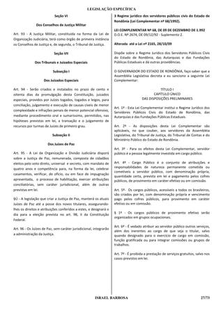 LEGISLAÇÃO ESPECÍFICA
                            Seção VI                                3 Regime jurídico dos servidores públicos civis do Estado de
                                                                    Rondônia (Lei Complementar nº 68/1992).
               Dos Conselhos de Justiça Militar
                                                                    LEI COMPLEMENTAR Nº 68, DE 09 DE DEZEMBRO DE 1.992
Art. 93 - A Justiça Militar, constituída na forma da Lei de         D.O.E. Nº 2674, DE 09/12/92 - Suplemento 2.
Organização Judiciária, terá como órgão de primeira instância
os Conselhos de Justiça e, de segunda, o Tribunal de Justiça.       Alterada até a Lei nº 2165, 28/10/09

                           Seção VII                                Dispõe sobre o Regime Jurídico dos Servidores Públicos Civis
                                                                    do Estado de Rondônia, das Autarquias e das Fundações
              Dos Tribunais e Juizados Especiais                    Públicas Estaduais e dá outras providências.

                          Subseção I                                O GOVERNADOR DO ESTADO DE RONDÔNIA, faço saber que a
                                                                    Assembléia Legislativa decreta e eu sanciono a seguinte Lei
                    Dos Juizados Especiais                          Complementar:

Art. 94 - Serão criados e instalados no prazo de cento e                                         TÍTULO I
oitenta dias da promulgação desta Constituição, juizados                                     CAPÍTULO ÚNICO
especiais, providos por Juízes togados, togados e leigos, para                        DAS DISPOSIÇÕES PRELIMINARES
conciliação, julgamento e execução de causas cíveis de menor
                                                                    Art. 1º - Esta Lei Complementar institui o Regime Jurídico dos
complexidade e infrações penais de menor potencial ofensivo,
                                                                    Servidores Públicos Civis do Estado de Rondônia, das
mediante procedimento oral e sumaríssimo, permitidos, nas           Autarquias e das Fundações Públicas Estaduais.
hipóteses previstas em lei, a transação e o julgamento de
recursos por turmas de Juízes de primeiro grau.                     Art. 2º - As disposições desta Lei Complementar são
                                                                    aplicáveis, no que couber, aos servidores da Assembléia
                          Subseção II                               Legislativa, do Tribunal de Justiça, do Tribunal de Contas e do
                                                                    Ministério Público do Estado de Rondônia.
                       Dos Juízes de Paz
                                                                    Art. 3º - Para os efeitos desta Lei Complementar, servidor
Art. 95 - A Lei de Organização e Divisão Judiciária disporá         público é a pessoa legalmente investida em cargo público.
sobre a Justiça de Paz, remunerada, composta de cidadãos
eleitos pelo voto direto, universal e secreto, com mandato de       Art. 4º - Cargo Público é o conjunto de atribuições e
quatro anos e competência para, na forma da lei, celebrar           responsabilidades de natureza permanente cometida ou
                                                                    cometíveis a servidor público, com denominação própria,
casamentos, verificar, de ofício, ou em face de impugnação
                                                                    quantidade certa, prevista em lei e pagamento pelos cofres
apresentada, o processo de habilitação, exercer atribuições         públicos, de provimento em caráter efetivo ou em comissão.
conciliatórias, sem caráter jurisdicional, além de outras
previstas em lei.                                                   Art. 5º- Os cargos públicos, acessíveis a todos os brasileiros,
                                                                    são criados por lei, com denominação própria e vencimento
§Ú - A legislação que criar a Justiça de Paz, manterá os atuais     pago pelos cofres públicos, para provimento em caráter
Juízes de Paz até a posse dos novos titulares, assegurando-         efetivo ou em comissão.
lhes os direitos e atribuições conferidos a estes, e designará o
dia para a eleição prevista no art. 98, II da Constituição          § 1º - Os cargos públicos de provimento efetivo serão
                                                                    organizados em grupos ocupacionais.
Federal.
                                                                    Art. 6º - É vedado atribuir ao servidor público outros serviços,
Art. 96 - Os Juízes de Paz, sem caráter jurisdicional, integrarão
                                                                    além dos inerentes ao cargo de que seja o titular, salvo
a administração da Justiça.                                         quando designado para o exercício de cargo em comissão,
                                                                    função gratificada ou para integrar comissões ou grupos de
                                                                    trabalhos.

                                                                    Art. 7º - É proibida a prestação de serviços gratuitos, salvo nos
                                                                    casos previstos em lei.




                                                       ISRAEL BARBOSA                                                          27/73
 