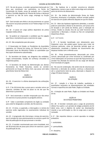 LEGISLAÇÃO ESPECÍFICA
§ 5º - No ato da posse, o servidor apresentará declaração de      §ú - Na hipótese de o servidor encontrar-se afastado
bens que constituam seu patrimônio, na forma da                   legalmente, o prazo a que se refere este artigo será contado a
Constituição do Estado, prova de quitação com a Fazenda           partir do término do afastamento.
Pública e Certidão Negativa do Tribunal de Contas e declarará
o exercício ou não de outro cargo, emprego ou função              Art. 24 - No âmbito da Administração Direta do Poder
pública.                                                          Executivo, Autarquias e Fundações, nenhum servidor poderá
                                                                  ter exercício em quadro diferente daquele em que for lotado.
§ 6º - Será tornado sem efeito o ato de provimento se a posse
não ocorrer nos prazos previstos no § 1º deste artigo e § 1º do   Art. 25 - Além das hipóteses legalmente admitidas, o servidor
artigo 20.                                                        pode ser autorizado a afastar-se do exercício, com prazo certo
                                                                  de duração e sem perda de direitos, para a realização do
Art. 18 - A posse em cargo público dependerá de prévia            serviço, missão ou estudo, fora de sua sede funcional para
inspeção médica oficial.                                          representar o Município, o Estado ou País em competições
                                                                  desportivas oficiais.
§ú - Só poderá ser empossado o candidato que for julgado
apto física e mentalmente para o exercício do cargo.              § 1º - V E T A D O.

Art. 19 - São competentes para dar posse:                         § 2º - O Servidor beneficiado com afastamento para
                                                                  freqüentar curso não poderá gozar licença para tratar de
I - O Governador do Estado, os Presidentes da Assembléia          interesse particular, antes de decorrido período igual ao
Legislativa, do Tribunal de Justiça, do Tribunal de Contas e      afastamento, ressalvada a hipótese de ressarcimento das
Procurador Geral do Ministério Público às autoridades que         despesas havidas com o referido curso.
lhes sejam diretamente subordinadas;
                                                                  Art. 26 - Preso preventivamente, denunciado por crime
II - Os Secretário de Estado, aos dirigentes das entidades,       comum, denunciado por crime funcional ou condenado por
cargos comissionados, funções de confiança vinculadas às          crime inafiançável, em processo no qual não haja pronúncia, o
respectivas pastas;                                               servidor fica afastado do exercício de seu cargo até decisão
                                                                  final transitada em julgado.
III - O Secretário de Estado da Administração aos demais
funcionários do Poder Executivo, exceto ao servidor               §ú - No caso de condenação, não sendo esta de natureza que
pertencente ao Grupo de Polícia Civil, cuja posse será dada       determine a demissão do servidor, continua o afastamento
pelo Diretor Geral da Polícia Civil.                              até o cumprimento total da pena, observado o disposto no
                                                                  artigo 273 deste Estatuto.
                          SEÇÃO V
                        DO EXERCÍCIO                                                         SEÇÃO VI
                                                                                            DA LOTAÇÃO
Art. 20 - O exercício é o efetivo desempenho das atribuições
do cargo.                                                         Art. 27 - Lotação é a força de trabalho, qualitativa e
                                                                  quantitativa necessária ao desenvolvimento das atividades
§ 1º - É de 30 (trinta) dias o prazo para o servidor entrar em    normais e específicas de cada Poder, Órgão ou Entidade.
exercício, contados da data da posse ou do ato que lhe
determinar o provimento.                                          §ú - A lotação de cada Poder, Órgão ou Entidade será fixada
                                                                  em lei.
§ 2º - Será exonerado o servidor empossado que não entrar
em exercício no prazo previsto no parágrafo anterior.                                         SEÇÃO VII
                                                                                       DO ESTÁGIO PROBATÓRIO
§ 3º - Cabe à autoridade competente do órgão ou entidade
para onde for designado o servidor, dar-lhe exercício.            Art. 28 - O Servidor nomeado para o cargo de provimento
                                                                  efetivo fica sujeito a um período de estágio probatório de 02
Art. 21 - O início, a suspensão, a interrupção e o reinício do    (dois) anos, com o objetivo de avaliar seu desempenho
exercício serão registrados no assentamento individual do         visando a sua confirmação ou não no cargo para o qual foi
servidor.                                                         nomeado.

Art. 22 - A progressão não interrompe o tempo de exercício,       § 1º - São requisitos básicos a serem apurados no estágio
que é contado do novo posicionamento na carreira a partir da      probatório:
data da publicação do ato que promover o servidor.
                                                                  I - assiduidade;
Art. 23 - O servidor movimentado para outra localidade, terá
até 30 (trinta) dias de prazo para entrar em exercício a partir   II - pontualidade;
da publicação do ato.
                                                                  III - disciplina;

                                                     ISRAEL BARBOSA                                                       29/73
 