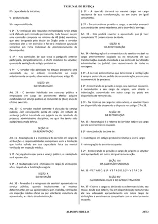 TRIBUNAL DE JUSTIÇA
IV - capacidade de iniciativa;                                   § 1º - A reversão dar-se-á no mesmo cargo, no cargo
                                                                 resultante de sua transformação, ou em outro de igual
V - produtividade;                                               vencimento.

VI - responsabilidade.                                           § 2º - Encontrando-se provido o cargo, o servidor exercerá
                                                                 suas atribuições como excedente, até a ocorrência de vaga.
§ 2º - A verificação dos requisitos mencionados neste artigo
será efetuada por comissão permanente, onde houver, ou por       Art. 33 - Não poderá reverter o aposentado que já tiver
uma comissão composta no mínimo de 03 (três) membros,            completado 70 (setenta) anos de idade.
que será designada pelo titular do Órgão onde o servidor
nomeado vier a ter exercício e far-se-á mediante apuração                                   SEÇÃO XI
semestral em Ficha Individual de Acompanhamento de                                      DA REINTEGRAÇÃO
Desempenho.
                                                                 Art. 34 - Reintegração é a reinvestidura do servidor estável no
§ 3º - Nas comissões de que trata o parágrafo anterior           cargo anteriormente ocupado ou no resultante de sua
participará, obrigatoriamente, o chefe imediato do servidor,     transformação, quando invalidada a sua demissão por decisão
quando da avaliação do estágio probatório.                       administrativa ou judicial, com ressarcimento de todas as
                                                                 vantagens.
§ 4º - O servidor não aprovado no estágio probatório será
exonerado ou, se estável, reconduzido ao cargo                   § 1º - A decisão administrativa que determinar a reintegração
anteriormente ocupado, observado o disposto no artigo 35.        é sempre proferida em pedido de reconsideração, em recurso
                                                                 ou em revisão de processo.
                            SEÇÃO VIII
                         DA ESTABILIDADE                         § 2º - Encontrando-se provido o cargo, seu eventual ocupante,
                                                                 é reconduzido a seu cargo de origem, sem direito a
Art. 29 - O servidor habilitado em concurso público e            indenização, aproveitado em outro cargo ou posto em
empossado em cargo de provimento efetivo adquire                 disponibilidade remunerada.
estabilidade no serviço público ao completar 02 (dois) anos de
efetivo exercício.                                               § 3º - Na hipótese do cargo ter sido extinto, o servidor ficará
                                                                 em disponibilidade observado o disposto nos artigos 37 e 38.
Art. 30 - O servidor estável somente é afastado do serviço
público, com conseqüente perda do cargo, em virtude de                                      SEÇÃO XII
sentença judicial transitada em julgado ou de resultado do                               DA RECONDUÇÃO
processo administrativo disciplinar, no qual lhe tenha sido
assegurada ampla defesa.                                         Art. 35 - Recondução é o retorno do servidor estável ao cargo
                                                                 por ele anteriormente ocupado.
                             SEÇÃO IX
                         DA READAPTAÇÃO                          § 1º - A recondução decorre de:

Art. 31 - Readaptação é a investidura do servidor em cargo de    I - inabilitação em estágio probatório relativo a outro cargo;
atribuições e responsabilidades compatíveis com a limitação
que tenha sofrido em sua capacidade física ou mental             II - reintegração do anterior ocupante.
verificada em inspeção médica.
                                                                 § 2º - Encontrando-se provido o cargo de origem, o servidor
§ 1º - Se julgado incapaz para o serviço público, o readaptado   será aproveitado em outro, de igual remuneração.
será aposentado.
                                                                                           SEÇÃO XIII
§ 2º - A readaptação será efetivada em cargo de atribuições                         DA ASCENSÃO FUNCIONAL
afins, respeitada a habilitação exigida.
                                                                 Art. 36 - V E T A D O. § 1º - V E T A D O. § 2º - V E T A D O.
                            SEÇÃO X
                          DA REVERSÃO                                                    SEÇÃO XIV
                                                                         DA DISPONIBILIDADE E DO APROVEITAMENTO
Art. 32 - Reversão é o reingresso de servidor aposentado no
serviço público, quando insubsistentes os motivos                Art. 37 - Extinto o cargo ou declarada sua desnecessidade, seu
determinantes de sua aposentadoria por invalidez, verificados    titular, desde que estável, fica em disponibilidade remunerada
em inspeção médica oficial ou por solicitação voluntária do      até seu adequado aproveitamento em outro cargo de
aposentado, a critério da administração.                         atribuições e vencimentos compatíveis com o anteriormente
                                                                 ocupado.



                                                    ALISSON FIDELIS                                                               30/73
 