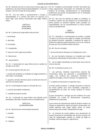 LEGISLAÇÃO ESPECÍFICA
Art. 38 - Havendo mais de um concorrente à mesma vaga, tem        Art. 45 - É vedada a movimentação “ex-ofício” de servidor que
preferência o de maior tempo de disponibilidade e, no caso de     esteja regularmente matriculado em Instituição de Ensino
empate, o de maior tempo de serviço público.                      Superior de formação, aperfeiçoamento ou especialização
                                                                  profissional que guarde correspondência com as atribuições
Art. 39 - Fica sem efeito o aproveitamento e cessada a            do respectivo cargo.
disponibilidade, se o servidor não entrar em exercício no
prazo legal, salvo doença comprovada pelo órgão médico            Art. 46 - Nos casos de extinção de órgãos ou entidades, os
oficial.                                                          servidores estáveis que não puderem ser movimentados na
                                                                  forma prevista no presente Capítulo serão colocados em
                          CAPÍTULO II                             disponibilidade, até seu aproveitamento na forma prevista
                         SEÇÃO ÚNICA                              nesta Lei Complementar.
                         DA VACÂNCIA
                                                                                            SEÇÃO I
Art. 40 - A vacância do cargo público decorrerá de:                                       DA REMOÇÃO

I - exoneração;                                                   Art. 47 - Remoção é a movimentação do servidor, a pedido
                                                                  “ex-ofício” de um para outro órgão ou unidade, sem alteração
II - demissão;                                                    de situação funcional, respeitada a existência de vagas no
                                                                  âmbito do respectivo quadro lotacional, com ou sem mudança
III - promoção;                                                   de sede, por ato do Chefe do Poder Executivo.

IV - readaptação;                                                 Art. 48 - Dar-se-á remoção:

V - posse em outro cargo inacumulável;                            I - de uma Secretaria, Autarquia ou Fundação para outra;

VI - falecimento;                                                 II - de uma Secretaria, Autarquia ou Fundação para órgão
                                                                  diretamente subordinado ao Governador e vice-versa;
VII - aposentadoria;
                                                                  III - de um órgão subordinado ao Governador para outro da
Art. 41 - A exoneração de cargo efetivo dar-se-á pedido do        mesma natureza.
servidor ou de ofício.
                                                                  Art. 49 - A remoção processar-se-á:
§ú - A exoneração de ofício dar-se-á:
                                                                  I - por permuta, mediante requerimento conjunto dos
I - quando não satisfeitas as condições do estágio probatório e   interessados, desde que observada a compatibilidade de
não couber a recondução;                                          cargos, com anuência dos respectivos Secretários ou
                                                                  dirigentes de órgãos, conforme dispuser em regulamento;
II - quando o servidor não tomar posse ou deixar de entrar em
exercício nos prazos legais.                                      II - a pedido do interessado nos seguintes casos:

Art. 42 - A exoneração do cargo em comissão dar-se-á:             a) sendo ambos servidores, o cônjuge removido no interesse
                                                                  do serviço público para outra localidade, assegurado o
I - a juízo da autoridade competente;                             aproveitamento do outro em serviço estadual na mesma
                                                                  localidade;
II - a pedido do próprio servidor.
                                                                  b) para acompanhar o cônjuge que fixe residência em outra
Art. 43 - A demissão de cargo efetivo será aplicada como          localidade, em virtude de deslocamento compulsório,
penalidade, observado o disposto nesta Lei Complementar.          devidamente comprovado;

                          CAPÍTULO III                            c) por motivo de tratamento de saúde do próprio servidor, do
                       DA MOVIMENTAÇÃO                            cônjuge ou dependente, desde que fiquem comprovadas, em
                                                                  caráter definitivo pelo órgão médico oficial, as razões
Art. 44 - São formas de movimentação de pessoal:                  apresentadas pelo servidor, independente de vaga.

I - remoção;                                                      III - no interesse do serviço público, para ajustamento de
                                                                  quadro de pessoal às necessidades dos serviços, inclusive nos
II - relotação;                                                   casos de reorganização, extinção ou criação de órgão ou
                                                                  entidade, conforme dispuser o regulamento.
III - cedência.



                                                      ISRAEL BARBOSA                                                         31/73
 