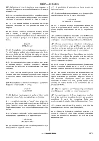 TRIBUNAL DE JUSTIÇA
§ 1º - Na hipótese do inciso II, deverão ser observadas, para os   § 1º - A substituição é automática na forma prevista no
membros do magistério, a compatibilidade de área de atuação        Regimento Interno.
e carga horária.
                                                                   § 2º - A substituição é remunerada pelo cargo do substituído,
§ 2º - Para os membros do magistério, a remoção processar-         paga na proporção dos dias de efetiva substituição.
se-á somente entre unidades educacionais e entre unidades
constantes da estrutura da Secretaria de Estado da Educação.                              CAPÍTULO V
                                                                                    DA JORNADA DE TRABALHO
Art. 50 - Não haverá remoção de servidores em estágio
probatório, ressalvados os casos previstos na alínea b do          Art. 55 - O ocupante de cargo de provimento efetivo fica
artigo 49.                                                         sujeito a 40 (quarenta) horas semanais de trabalho, salvo
                                                                   quando disposto diversamente em lei ou regulamento
Art. 51 - Quando a remoção ocorrer com mudança de sede             próprio.
terá o servidor, o cônjuge ou companheiro e seus
dependentes direito à transferência escolar, independente de       § 1º - Os Chefes dos Poderes, Procurador Geral do Ministério
vaga nas escolas de qualquer nível do Sistema Estadual de          Público e Presidente do Tribunal de Contas estabelecerão o
Ensino.                                                            horário para o cumprimento de jornada semanal de trabalho.

                          SEÇÃO II                                 § 2º - Além do cumprimento do estabelecido neste artigo, o
                       DA RELOTAÇÃO                                exercício em comissão e função gratificada exige dedicação
                                                                   integral ao serviço por parte do comissionado, que pode ser
Art. 52 - Relotação é a movimentação do servidor a pedido ou       convocado sempre que haja interesse da administração.
“ex-ofício”, de uma unidade administrativa para outra dentro
do mesmo órgão, por ato do titular do órgão, com ou sem            § 4º - Os servidores que ficam a disposição de seu sindicato,
alteração do domicílio ou residência, respeitada a existência      como dirigentes sindicais são onerados pela Secretaria de
de vagas no quadro lotacional.                                     origem, como também perceberão vantagens que são
                                                                   inerentes aos demais servidores.
§ 1º - São unidades administrativas, para efeito deste artigo,
as unidades escolares, sanitárias, hospitalares, regionais,        Art. 56 - A jornada de trabalho dos ocupantes de cargos de
residenciais, as Delegacias, as representações e os órgãos         médico e professor poderá ser de 20 horas e 40 horas
colegiados.                                                        semanais, conforme dispuserem os respectivos regulamentos.

§ 2º - Nos casos de estruturação de órgão, entidades ou            Art. 57 - Ao servidor matriculado em estabelecimento de
unidades, bem como no da readaptação de trata o artigo 31,         Ensino Superior será concedido, sempre que possível, horário
os servidores estáveis serão relotados em outras atividades        especial de trabalho que possibilite a freqüência normal às
afins.                                                             aulas, mediante, comprovação mensal por parte do
                                                                   interessado do horário das aulas, quando inexistir curso
§ 3º - A relotação dar-se-á exclusivamente para o ajustamento      correlato em horário distinto ao do cumprimento de sua
de pessoal às necessidades de serviço.                             jornada de trabalho.

                          SEÇÃO III                                § 1º - O horário especial de que trata este artigo somente será
                         DA CEDÊNCIA                               concedido quando o servidor não possuir curso superior.

Art. 53 - Cedência é o ato através do qual o servidor é cedido     § 2º - Para os integrantes do Grupo Magistério, o benefício
para outro Estado, Poder, Município, Órgão ou Entidade.            deste artigo poderá ser concedido, também, aos servidores
                                                                   possuidores de curso de Licenciatura Curta, para
§ 1º - A cedência referida no “caput” deste artigo, será           complementação de estudos até o nível de Licenciatura Plena.
sempre sem ônus para o órgão cedente, por ato do Chefe do
Poder Executivo, exceto para Município e outro Poder do            § 3º - Durante o período de férias escolares o servidor fica
Estado e exceto para o cargo em comissão e os casos previstos      obrigado a cumprir jornada integral de trabalho.
em leis.
                                                                   Art. 58 - Executa-se da limitação estabelecida no artigo 55, a
§ 2º - Ao servidor cedido para ocupar cargo em comissão, é         Jornada de Trabalho do Piloto, para a qual será observada a
assegurada sua vaga na lotação do órgão de origem.                 Portaria do Ministério da Aeronáutica nº 3016, de 05 de
                                                                   fevereiro de 1988.
                        CAPÍTULO IV
                      DA SUBSTITUIÇÃO

Art. 54 - Haverá substituição em caso de impedimentos legais
de ocupantes de cargos em comissão.


                                                     ALISSON FIDELIS                                                        32/73
 