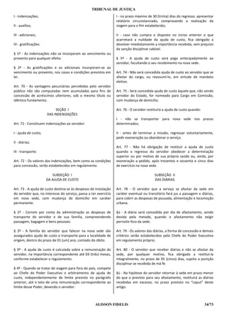TRIBUNAL DE JUSTIÇA
I - indenizações;                                                 I - no prazo máximo de 30 (trinta) dias do regresso, apresentar
                                                                  relatório circunstanciado, comprovando a realização da
II - auxílios;                                                    viagem para o fim estabelecido;

III - adicionais;                                                 II - caso não cumpra o disposto no inciso anterior o que
                                                                  acarretará a nulidade da ajuda de custo, fica obrigado a
IV - gratificações.                                               devolver imediatamente a importância recebida, sem prejuízo
                                                                  da sanção disciplinar cabível.
§ 1º - As indenizações não se incorporam ao vencimento ou
provento para qualquer efeito.                                    § 5º - A ajuda de custo será paga antecipadamente ao
                                                                  servidor, facultando o seu recebimento na nova sede.
§ 2º - As gratificações e os adicionais incorporam-se ao
vencimento ou provento, nos casos e condições previstos em        Art. 74 - Não será concedida ajuda de custo ao servidor que se
lei.                                                              afastar do cargo, ou reassumí-lo, em virtude de mandato
                                                                  eletivo.
Art. 70 - As vantagens pecuniárias percebidas pelo servidor
público não são computadas nem acumuladas para fins de            Art. 75 - Será concedida ajuda de custo àquele que, não sendo
concessão de acréscimos ulteriores, sob o mesmo título ou         servidor do Estado, for nomeado para Cargo em Comissão,
idêntico fundamento.                                              com mudança de domicílio.

                           SEÇÃO I                                Art. 76 - O servidor restituirá a ajuda de custo quando:
                      DAS INDENIZAÇÕES
                                                                  I - não se transportar para nova sede nos prazos
Art. 71 - Constituem indenizações ao servidor:                    determinados;

I - ajuda de custo;                                               II - antes de terminar a missão, regressar voluntariamente,
                                                                  pedir exoneração ou abandonar o serviço.
II - diárias;
                                                                  Art. 77 - Não há obrigação de restituir a ajuda de custo
III - transporte.                                                 quando o regresso do servidor obedecer a determinação
                                                                  superior ou por motivo de sua própria saúde ou, ainda, por
Art. 72 - Os valores das indenizações, bem como as condições      exoneração a pedido, após trezentos e sessenta e cinco dias
para concessão, serão estabelecidos em regulamento.               de exercício na nova sede.

                          SUBSEÇÃO I                                                       SUBSEÇÃO II
                      DA AJUDA DE CUSTO                                                    DAS DIÁRIAS

Art. 73 - A ajuda de custo destina-se às despesas de instalação   Art. 78 - O servidor que a serviço se afastar da sede em
do servidor que, no interesse do serviço, passa a ter exercício   caráter eventual ou transitório fará jus a passagem e diárias,
em nova sede, com mudança de domicílio em caráter                 para cobrir as despesas de pousada, alimentação e locomoção
permanente.                                                       urbana.

§ 1º - Correm por conta da administração as despesas de           §ú - A diária será concedida por dia de afastamento, sendo
transporte do servidor e de sua família, compreendendo            devida pela metade, quando o afastamento não exigir
passagem, bagagem e bens pessoais.                                pernoite fora da sede.

§ 2º - A família do servidor que falecer na nova sede são         Art. 79 - Os valores das diárias, a forma de concessão e demais
assegurados ajuda de custo e transporte para a localidade de      critérios serão estabelecidos pelo Chefe do Poder Executivo
origem, dentro do prazo de 01 (um) ano, contado do óbito.         em regulamento próprio.

§ 3º - A ajuda de custo é calculada sobre a remuneração do        Art. 80 - O servidor que receber diárias e não se afastar da
servidor, na importância correspondente até 03 (três) meses,      sede, por qualquer motivo, fica obrigado a restituí-la
conforme estabelecer o regulamento.                               integralmente, no prazo de 05 (cinco) dias, sujeito a punição
                                                                  disciplinar se recebida de má fé.
§ 4º - Quando se tratar de viagem para fora do país, compete
ao Chefe do Poder Executivo o arbitramento de ajuda de            §ú - Na hipótese do servidor retornar à sede em prazo menor
custo, independentemente de limite previsto no parágrafo          do que o previsto para seu afastamento, restituirá as diárias
anterior, até o teto de uma remuneração correspondente ao         recebidas em excesso, no prazo previsto no “caput” deste
limite desse Poder, devendo o servidor:                           artigo.



                                                    ALISSON FIDELIS                                                          34/73
 