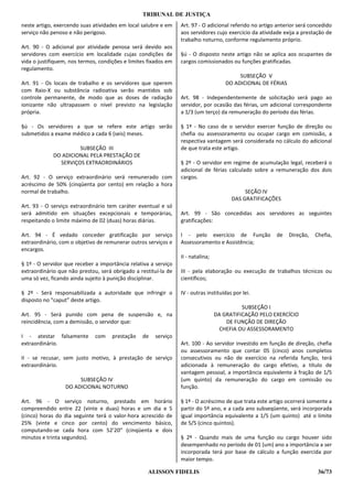 TRIBUNAL DE JUSTIÇA
neste artigo, exercendo suas atividades em local salubre e em    Art. 97 - O adicional referido no artigo anterior será concedido
serviço não penoso e não perigoso.                               aos servidores cujo exercício da atividade exija a prestação de
                                                                 trabalho noturno, conforme regulamento próprio.
Art. 90 - O adicional por atividade penosa será devido aos
servidores com exercício em localidade cujas condições de        §ú - O disposto neste artigo não se aplica aos ocupantes de
vida o justifiquem, nos termos, condições e limites fixados em   cargos comissionados ou funções gratificadas.
regulamento.
                                                                                           SUBSEÇÃO V
Art. 91 - Os locais de trabalho e os servidores que operem                            DO ADICIONAL DE FÉRIAS
com Raio-X ou substância radioativa serão mantidos sob
controle permanente, de modo que as doses de radiação            Art. 98 - Independentemente de solicitação será pago ao
ionizante não ultrapassem o nível previsto na legislação         servidor, por ocasião das férias, um adicional correspondente
própria.                                                         a 1/3 (um terço) da remuneração do período das férias.

§ú - Os servidores a que se refere este artigo serão             § 1º - No caso de o servidor exercer função de direção ou
submetidos a exame médico a cada 6 (seis) meses.                 chefia ou assessoramento ou ocupar cargo em comissão, a
                                                                 respectiva vantagem será considerada no cálculo do adicional
                      SUBSEÇÃO III                               de que trata este artigo.
             DO ADICIONAL PELA PRESTAÇÃO DE
               SERVIÇOS EXTRAORDINÁRIOS                          § 2º - O servidor em regime de acumulação legal, receberá o
                                                                 adicional de férias calculado sobre a remuneração dos dois
Art. 92 - O serviço extraordinário será remunerado com           cargos.
acréscimo de 50% (cinqüenta por cento) em relação a hora
normal de trabalho.                                                                          SEÇÃO IV
                                                                                        DAS GRATIFICAÇÕES
Art. 93 - O serviço extraordinário tem caráter eventual e só
será admitido em situações excepcionais e temporárias,           Art. 99 - São concedidas aos servidores as seguintes
respeitando o limite máximo de 02 (duas) horas diárias.          gratificações:

Art. 94 - É vedado conceder gratificação por serviço             I - pelo exercício de Função            de    Direção,   Chefia,
extraordinário, com o objetivo de remunerar outros serviços e    Assessoramento e Assistência;
encargos.
                                                                 II - natalina;
§ 1º - O servidor que receber a importância relativa a serviço
extraordinário que não prestou, será obrigado a restituí-la de   III - pela elaboração ou execução de trabalhos técnicos ou
uma só vez, ficando ainda sujeito à punição disciplinar.         científicos;

§ 2º - Será responsabilizada a autoridade que infringir o        IV - outras instituídas por lei.
disposto no “caput” deste artigo.
                                                                                            SUBSEÇÃO I
Art. 95 - Será punido com pena de suspensão e, na                                 DA GRATIFICAÇÃO PELO EXERCÍCIO
reincidência, com a demissão, o servidor que:                                         DE FUNÇÃO DE DIREÇÃO
                                                                                    CHEFIA OU ASSESSORAMENTO
I - atestar falsamente        com    prestação   de    serviço
extraordinário.                                                  Art. 100 - Ao servidor investido em função de direção, chefia
                                                                 ou assessoramento que contar 05 (cinco) anos completos
II - se recusar, sem justo motivo, à prestação de serviço        consecutivos ou não de exercício na referida função, terá
extraordinário.                                                  adicionada à remuneração do cargo efetivo, a título de
                                                                 vantagem pessoal, a importância equivalente à fração de 1/5
                       SUBSEÇÃO IV                               (um quinto) da remuneração do cargo em comissão ou
                  DO ADICIONAL NOTURNO                           função.

Art. 96 - O serviço noturno, prestado em horário                 § 1º - O acréscimo de que trata este artigo ocorrerá somente a
compreendido entre 22 (vinte e duas) horas e um dia e 5          partir do 5º ano, e a cada ano subseqüente, será incorporada
(cinco) horas do dia seguinte terá o valor-hora acrescido de     igual importância equivalente a 1/5 (um quinto) até o limite
25% (vinte e cinco por cento) do vencimento básico,              de 5/5 (cinco quintos).
computando-se cada hora com 52’20” (cinqüenta e dois
minutos e trinta segundos).                                      § 2º - Quando mais de uma função ou cargo houver sido
                                                                 desempenhado no período de 01 (um) ano a importância a ser
                                                                 incorporada terá por base de cálculo a função exercida por
                                                                 maior tempo.

                                                    ALISSON FIDELIS                                                        36/73
 