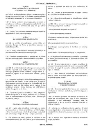 LEGISLAÇÃO ESPECÍFICA
                       SEÇÃO III                                    pecúnia, e revertidos em favor de seus beneficiários da
          LICENÇA POR MOTIVO DE AFASTAMENTO                         pensão.
              DO CÔNJUGE OU COMPANHEIRO
                                                                    Art. 124 - Em caso de acumulação legal de cargo, a licença
Art. 120 - O servidor terá direito à licença para acompanhar o      será concedida em relação a cada um.
cônjuge ou companheiro que for deslocado para outro Estado
da Federação, para o exterior ou para o exercício eletivo.          §ú - Será independente o cômputo do qüinqüênio em relação
                                                                    a cada um dos casos.
§ 1º - A licença será sem remuneração, salvo se existir no
novo local da residência, unidade pública estadual onde possa       Art. 125 - Não se concederá licença prêmio por assiduidade ao
o servidor exercer as atividades do cargo em que estiver            servidor que, no período aquisitivo:
enquadrado.
                                                                    I - sofrer penalidade disciplinar de suspensão;
§ 2º - A licença será concedida mediante pedido e poderá ser
renovada de 02 (dois) em 02 (dois) anos.                            II - afastar-se do cargo em virtude de:

                        SEÇÃO IV                                    a) licença por motivo de doença em pessoa da família, sem
            DA LICENÇA PARA O SERVIÇO MILITAR                       remuneração;

Art. 121 - Ao servidor convocado para o serviço militar será        b) licença para tratar de interesses particulares;
concedida licença, na forma e condições previstas na
legislação específica.                                              c) condenação e pena privativa de liberdade por sentença
                                                                    definitiva;
§ 1º - A licença será concedida mediante apresentação do
documento oficial que comprove a incorporação.                      d) afastamento para acompanhar cônjuge ou companheiro.

§ 2º - Concluído o serviço militar, o servidor terá 30 (trinta)     §ú - As faltas injustificadas ao serviço retardarão a concessão
dias sem remuneração para reassumir o exercício do cargo.           da licença prevista neste artigo, na proporção de 1 (um) mês
                                                                    para cada falta.
                         SEÇÃO V
            DA LICENÇA PARA ATIVIDADE POLÍTICA                      Art. 126 - O número de servidores em gozo simultâneo de
                                                                    licença prêmio por assiduidade não poderá ser superior a 1/3
Art. 122 - O servidor terá direito a licença, sem remuneração,      (um terço) da lotação da respectiva unidade administrativa do
durante o período que mediar entre a sua escolha em                 órgão ou entidade.
convenção partidária como candidato a cargo eletivo, e a
véspera do registro de sua candidatura perante a Justiça            Art. 127 - Para efeito de aposentadoria será contado em
Eleitoral.                                                          dobro o tempo de licença prêmio por assiduidade que o
                                                                    servidor não houver gozado.
§ 1º - O servidor candidato a cargo eletivo na localidade onde
desempenha suas funções e que exerça cargo de direção,                                       SEÇÃO VII
chefia, assessoramento, arrecadação ou fiscalização, dele será                       DA LICENÇA PARA TRATAR DE
afastado, a partir do dia imediato ao do registro de sua                               INTERESSE PARTICULAR
candidatura perante a Justiça Eleitoral, até o 15º (décimo
quinto) dia seguinte ao do pleito.                                  Art. 128 - O servidor poderá obter licença sem vencimento
                                                                    para tratar de interesses particulares, conforme dispuser o
§ 2º - A partir do registro da candidatura e até o 15º (décimo      regulamento.
quinto) dia seguinte ao da eleição, o servidor fará jus à licença
como se em efetivo exercício estivesse, com a remuneração           § 1º - O servidor aguardará em exercício a concessão da
de que trata o art. 65.                                             licença até 60 (sessenta) dias, findo o qual, considerará
                                                                    automático o seu deferimento (revogado pela Lei
                        SEÇÃO VI                                    Complementar nº 81, de 12/07/93, publicado no D.O.E. nº
           DA LICENÇA PRÊMIO POR ASSIDUIDADE                        2851, de 31/08/93.

Art. 123 - Após cada qüinqüênio ininterrupto de efetivo             § 2º - A licença não perdurará por tempo superior a 02 (dois)
serviço prestado ao Estado de Rondônia, o servidor fará jus a       anos e só poderá ser renovada depois de decorrido 02 (dois)
3 (três) meses de licença, a título de prêmio por assiduidade       anos do término da anterior, qualquer que seja o tempo de
com remuneração integral do cargo e função que exercia.             licença.

§ú - Os períodos de licença prêmio já adquiridos e não              § 3º - O disposto nesta seção não se aplica ao servidor em
gozados pelo servidor que vier a falecer, serão convertidos em      estágio probatório.


                                                       ISRAEL BARBOSA                                                        39/73
 