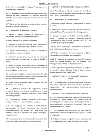 TRIBUNAL DE JUSTIÇA
§ 3°. Para a constituição de “quorum” convocar-se-á o                CAPÍTULO V - DA PRESIDÊNCIA DO TRIBUNAL DE JUSTIÇA
desembargador mais antigo.
                                                                   Art. 16. A Presidência do Tribunal de Justiça será exercida por
§ 4°. As sessões do Conselho serão reservadas, assegurada a        um de seus membros, eleito por dois anos, na forma prevista
presença da parte interessada ou advogado habilitado,              neste Código e no Regimento Interno.
devendo suas decisões serem proclamadas somente pelo
resultado.                                                         Art. 17. Ao Presidente do Tribunal compete:

§ 5°. Da súmula das decisões censórias constará apenas o           I - representar o Poder Judiciário e superintender os serviços
número do processo e da decisão.                                   da Justiça;

Art. 13. Ao Conselho da Magistratura compete:                      II - administrar o Tribunal, dirigir seus trabalhos, presidir as
                                                                   sessões do Tribunal Pleno e do Conselho da Magistratura.
I - exercer a superior inspeção da Magistratura e a
disciplinados serviços da Justiça de primeiro grau;                III - apreciar, nos períodos de férias coletivas, pedido de
                                                                   liminar e mandado de segurança (suprimido pela Lei
II - propor a aplicação de medidas disciplinares;                  Complementar n. 175, de 30 de junho de 1997 - D.O.E. de
                                                                   1/7/1997 - Efeitos a partir 1/7/1997).
III - remeter ao Procurador-Geral de Justiça inquéritos ou
documentos com indícios de responsabilidade criminal;              § 1º. As demais atribuições e competência do Presidente
                                                                   serão estabelecidas no Regimento Interno.
IV - apreciar, reservadamente, os casos de suspeição de
natureza íntima declarada por juízes;                              § 2º. Findo o mandato, o Presidente ocupará, na Câmara
                                                                   Especializada, o lugar deixado por seu sucessor.
V - determinar, quando for o caso, que não seja empossada
pessoa ilegalmente nomeada para o cargo ou função da               Art.18. O Presidente será auxiliado por dois (02) Juízes de
justiça;                                                           Direito de Terceira Entrância, por ele indicados, cujas
                                                                   atribuições serão definidas no Regimento Interno.
VI - propor ao Tribunal Pleno a recusa de juiz em processo de
promoção por antiguidade e emitir informações nos processos        §ú. Fica assegurada ao magistrado a gratificação de 5% (cinco
de promoção por merecimento;                                       por cento) do subsídio do cargo de que é titular, enquanto
                                                                   perdurar o auxílio de que trata o caput.
VII - determinar anotação, no cadastro dos juízes, das faltas
injustificadas ao expediente forense, como também dos fatos            CAPÍTULO VI - DA VICE-PRESIDÊNCIA DO TRIBUNAL DE
que lhes desabonem a conduta e os elogios;                                                   JUSTIÇA

VIII - julgar recursos interpostos contra as decisões dos juízes   Art. 19. O Vice-Presidente do Tribunal de Justiça, eleito por2
da infância e da juventude.                                        (dois) anos, substituirá o Presidente em suas ausências e
                                                                   impedimentos e terá sua competência estabelecida no
Art. 14. Poderá o Conselho da Magistratura, quando                 Regimento Interno.
necessário, declarar em regime de exceção Comarca ou Vara,
por prazo razoável, e designar juízes para, com o titular              CAPÍTULO VII - DA CORREGEDORIA-GERAL DA JUSTIÇA
exercerem jurisdição.
                                                                   Art. 20. A Corregedoria-Geral da Justiça, órgão orientador e
§ 1°. É facultada ao Conselho a redistribuição dos feitos e        fiscalizador da Justiça Estadual, será exercida por um
serviços em atraso ou acumulados dentre os juízes.                 Desembargador coma denominação de Corregedor-Geral da
                                                                   Justiça, eleito por 2 (dois) anos,na forma deste Código e do
§ 2°. Salvo disposição em contrário, a distribuição das            Regimento Interno do Tribunal.
representações e demais expedientes ao Conselho,
independentemente de sessão, será feita entre seus                 § 1°. O Corregedor será substituído em suas faltas ou
membros, inclusive o Presidente, na ordem cronológica e            impedimentos pelo Desembargador que lhe seguir na ordem
escala crescente.                                                  de antiguidade.

Art. 15. Das decisões do Conselho caberá recurso, com efeito       § 2°. Findo o mandato, o Corregedor-Geral da Justiça ocupará,
suspensivo, para o Tribunal Pleno, no prazo de 5 dias.             na Câmara especializada, o lugar deixado por seu sucessor.




                                                      ALISSON FIDELIS                                                         4/73
 