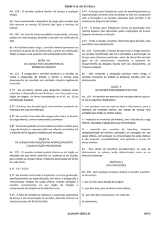 TRIBUNAL DE JUSTIÇA
Art. 129 - O servidor poderá desistir da licença a qualquer         § 4º - A licença para freqüentar curso de aperfeiçoamento ou
tempo.                                                              especialização somente será concedida se este for compatível
                                                                    com a formação e as funções exercidas pelo servidor e do
§ú - Fica caracterizado o abandono de cargo pelo servidor que       interesse do Governo do Estado.
não retornar ao serviço 30 (trinta) dias após o término da
licença.                                                            § 5º - A licença para freqüentar cursos de graduação será
                                                                    restrita àqueles não oferecidos pelas Instituições de Ensino
Art. 130 - Em caso de interesse público comprovado, a licença       Superior existentes no Estado.
poderá ser interrompida, devendo o servidor ser notificado do
fato.                                                               § 6º - Findo o estudo, somente, decorrido igual período, será
                                                                    permitido novo afastamento.
§ú - Na hipótese deste artigo, o servidor deverá apresentar-se
ao serviço no prazo de 30 (trinta) dias, a partir da notificação,   Art. 133 - Concluindo a licença de que trata o artigo anterior,
findos os quais a sua ausência será computada como falta.           ao servidor beneficiado não será concedida a exoneração ou
                                                                    licença para interesse particular, antes de decorrido período
                         SEÇÃO VIII                                 igual ao do afastamento, ressalvada a hipótese do
              DA LICENÇA PARA DESEMPENHO DE                         ressarcimento da despesa havida com seu afastamento, ao
                     MANDATO CLASSISTA                              Tesouro Estadual.

Art. 131 - É assegurado a servidor estadual e a servidor da         §ú - Não cumprida a obrigação prevista neste artigo, o
União à disposição do Estado o direito a licença para               servidor ressarcirá ao Estado as despesas havidas com seu
desempenho de mandato em entidade classista legalmente              afastamento.
instituída.
                                                                                              SEÇÃO X
§ 1º - Os servidores eleitos para dirigentes sindicais serão                     DA LICENÇA PARA MANDATO ELETIVO
colocados à disposição do seu Sindicato, com ônus para o seu
órgão de origem, na forma estabelecida no § 4º, art. 20 da          Art. 134 - Ao servidor em exercício de mandato eletivo aplicar-
Constituição Estadual.                                              se-ão as seguintes disposições:

§ 2º - A licença tem duração igual a do mandato, podendo ser        I - em qualquer caso em que se exija o afastamento para o
renovada em caso de reeleição.                                      exercício de mandato eletivo, seu tempo de serviço será
                                                                    contado para todos os efeitos legais;
§ 3º - Ao servidor licenciado são assegurados todos os direitos
do cargo efetivo, como se exercendo o estivesse.                    II - investido no mandato de Prefeito, será afastado do cargo
                                                                    efetivo, facultada a opção pela sua remuneração;
§ 4º - Somente poderão ser licenciados servidores eleitos para
cargo de direção ou representação nas referidas entidades até       III - investido em mandato de Vereador, havendo
o máximo de 04 (quatro) membros por entidade.                       compatibilidade de horário, perceberá as vantagens do seu
                                                                    cargo efetivo, sem prejuízo na remuneração do cargo eletivo,
                        SEÇÃO IX                                    e não havendo compatibilidade, será aplicada a norma do
     DA LICENÇA PARA FREQÜENTAR APERFEIÇOAMENTO                     inciso anterior.
              E QUALIFICAÇÃO PROFISSIONAL
                                                                    §ú - Para efeito de benefício previdenciário, no caso de
Art. 132 - O servidor estável poderá afastar-se do órgão ou         afastamento, os valores serão determinados como se no
entidade em que tenha exercício ou ausentar-se do Estado,           exercício estivesse.
para estudo ou missão oficial, mediante autorização do Chefe
de cada Poder.                                                                                CAPÍTULO V
                                                                                            DAS CONCESSÕES
§ 1º - V E T A D O.
                                                                    Art. 135 - Sem qualquer prejuízo, poderá o servidor ausentar-
§ 2º - Ao servidor autorizado a freqüentar curso de graduação,      se do serviço:
aperfeiçoamento ou especialização, com ônus, é assegurada a
remuneração integral do cargo efetivo, ficando obrigado a           I - por um dia, para doação de sangue;
remeter mensalmente ao seu órgão de lotação o
comprovante de freqüência do referido curso.                        II - por dois dias, para se alistar como eleitor;

§ 3º - A falta de freqüência implicará a suspensão automática       III - por oito dias consecutivos, em razão de:
da licença e da remuneração do servidor, devendo retornar ao
serviço no prazo de 30 (trinta) dias.                               a) casamento;



                                                      ALISSON FIDELIS                                                        40/73
 