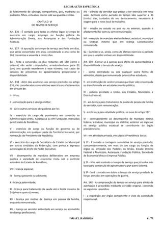 LEGISLAÇÃO ESPECÍFICA
b) falecimento de cônjuge, companheiro, pais, madrasta ou       XIV - trânsito do servidor que passar a ter exercício em nova
padrasto, filhos, enteados, menor sob sua guarda e irmão.       sede, definido como período de tempo não superior a 30
                                                                (trinta) dias, contados do seu deslocamento, necessário à
                          CAPÍTULO VI                           viagem para o novo local de trabalho;
                      DO TEMPO DE SERVIÇO
                                                                XV - missão ou estudo no país ou no exterior, quando o
Art. 136 - É contado para todos os efeitos legais o tempo de    afastamento for com ou sem remuneração;
exercício em cargo, emprego ou função pública da
Administração Direta, das Autarquias e das Fundações            XVI - exercício de mandato eletivo federal, estadual, municipal
Públicas.                                                       ou sindical, mesmo que em licença Constitucional
                                                                remunerada.
Art. 137 - A apuração do tempo de serviço será feita em dias,
que serão convertidos em anos, considerado o ano como de        §ú - Considera-se, ainda, como de efetivo exercício o período
365 (trezentos e sessenta e cinco) dias.                        em que o servidor estiver em disponibilidade.

§ú - Feita a conversão, os dias restantes até 180 (cento e      Art. 139 - Contar-se-á apenas para efeito de aposentadoria e
oitenta) não serão computados, arredondando-se para 01          disponibilidade o tempo de serviço:
(um) ano quando excederem a esse número, nos casos de
cálculos de proventos de aposentadoria proporcional e           I - como contratado ou sob qualquer outra forma de
disponibilidade.                                                admissão, desde que remunerada pelos cofres estaduais;

Art. 138 - Além das ausências aos serviço prestadas no artigo   II - em instituição de caráter privado que tiver sido encampada
135, são considerados como efetivo exercício os afastamentos    ou transformada em estabelecimento público;
em virtude de:
                                                                III - público prestado a União, aos Estados, Municípios e
I - férias;                                                     Distrito Federal;

II - convocação para o serviço militar;                         IV - em licença para tratamento de saúde de pessoa da família
                                                                do servidor, com remuneração;
III - júri e outros serviços obrigatórios por lei;
                                                                V - em licença para atividade política, no caso do artigo 122;
IV - exercício de cargo de provimento em comissão na
Administração Direta, Autárquica ou em Fundações instituídas    VI - correspondente ao desempenho de mandato eletivo
pelo Estado de Rondônia;                                        federal, estadual, municipal ou distrital, anterior ao ingresso
                                                                no serviço público estadual se contribuinte do órgão
V - exercício de cargo ou função de governo ou de               previdenciário;
administração, em qualquer parte do Território Nacional, por
nomeação do Presidente da República;                            VII - em atividade privada, vinculada à Previdência Social.

VI - exercício do cargo de Secretário de Estado ou Municipal    § 1º - É vedada a contagem cumulativa de serviço prestado,
em outras Unidades da Federação, com prévia e expressa          concomitantemente, em mais de um cargo ou função de
autorização do Chefe do Poder Executivo;                        órgão ou entidade dos Poderes da União, Estado Distrito
                                                                Federal e Município, Autarquia, Fundação Pública, Sociedade
VII - desempenho de mandato deliberativo em empresa             de Economia Mista e Empresa Pública.
pública e sociedade de economia mista sob o controle
acionário do Estado de Rondônia;                                § 2º - Não será contado o tempo de serviço que já tenha sido
                                                                base para concessão de aposentadoria por outro sistema.
VIII - licença especial;
                                                                § 3º - Será contado em dobro o tempo de serviço prestado às
IX - licença gestante ou adotante;                              forças armadas em operações de guerra.

X - licença paternidade;                                        Art. 140 - A comprovação do tempo se serviço para efeito de
                                                                averbação é procedido mediante certidão original, contendo
XI - licença para tratamento de saúde até o limite máximo de    os seguintes requisitos:
24 (vinte e quatro) meses;
                                                                I - a expedição por órgão competente e visto da autoridade
XII - licença por motivo de doença em pessoa da família,        responsável;
enquanto remunerada;

XIII - licença ao servidor acidentado em serviço ou acometido
de doença profissional;

                                                        ISRAEL BARBOSA                                                    41/73
 