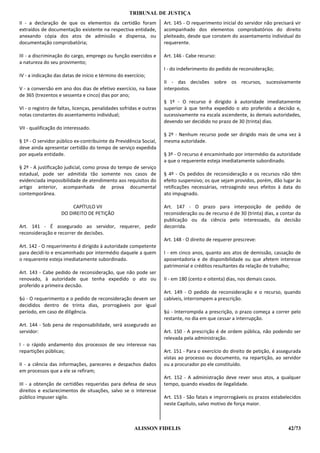 TRIBUNAL DE JUSTIÇA
II - a declaração de que os elementos da certidão foram              Art. 145 - O requerimento inicial do servidor não precisará vir
extraídos de documentação existente na respectiva entidade,          acompanhado dos elementos comprobatórios do direito
anexando cópia dos atos de admissão e dispensa, ou                   pleiteado, desde que constem do assentamento individual do
documentação comprobatória;                                          requerente.

III - a discriminação do cargo, emprego ou função exercidos e        Art. 146 - Cabe recurso:
a natureza do seu provimento;
                                                                     I - do indeferimento do pedido de reconsideração;
IV - a indicação das datas de início e término do exercício;
                                                                     II - das decisões sobre os recursos, sucessivamente
V - a conversão em ano dos dias de efetivo exercício, na base        interpostos.
de 365 (trezentos e sessenta e cinco) dias por ano;
                                                                     § 1º - O recurso é dirigido à autoridade imediatamente
VI - o registro de faltas, licenças, penalidades sofridas e outras   superior à que tenha expedido o ato proferido a decisão e,
notas constantes do assentamento individual;                         sucessivamente na escala ascendente, às demais autoridades,
                                                                     devendo ser decidido no prazo de 30 (trinta) dias.
VII - qualificação do interessado.
                                                                     § 2º - Nenhum recurso pode ser dirigido mais de uma vez à
§ 1º - O servidor público ex-contribuinte da Previdência Social,     mesma autoridade.
deve ainda apresentar certidão do tempo de serviço expedida
por aquela entidade.                                                 § 3º - O recurso é encaminhado por intermédio da autoridade
                                                                     a que o requerente esteja imediatamente subordinado.
§ 2º - A justificação judicial, como prova do tempo de serviço
estadual, pode ser admitida tão somente nos casos de                 § 4º - Os pedidos de reconsideração e os recursos não têm
evidenciada impossibilidade de atendimento aos requisitos do         efeito suspensivo; os que sejam providos, porém, dão lugar às
artigo anterior, acompanhada de prova documental                     retificações necessárias, retroagindo seus efeitos à data do
contemporânea.                                                       ato impugnado.

                         CAPÍTULO VII                                Art. 147 - O prazo para interposição de pedido de
                    DO DIREITO DE PETIÇÃO                            reconsideração ou de recurso é de 30 (trinta) dias, a contar da
                                                                     publicação ou da ciência pelo interessado, da decisão
Art. 141 - É assegurado ao servidor, requerer, pedir                 decorrida.
reconsideração e recorrer de decisões.
                                                                     Art. 148 - O direito de requerer prescreve:
Art. 142 - O requerimento é dirigido à autoridade competente
para decidí-lo e encaminhado por intermédio daquele a quem           I - em cinco anos, quanto aos atos de demissão, cassação de
o requerente esteja imediatamente subordinado.                       aposentadoria e de disponibilidade ou que afetem interesse
                                                                     patrimonial e créditos resultantes da relação de trabalho;
Art. 143 - Cabe pedido de reconsideração, que não pode ser
renovado, à autoridade que tenha expedido o ato ou                   II - em 180 (cento e oitenta) dias, nos demais casos.
proferido a primeira decisão.
                                                                     Art. 149 - O pedido de reconsideração e o recurso, quando
§ú - O requerimento e o pedido de reconsideração devem ser           cabíveis, interrompem a prescrição.
decididos dentro de trinta dias, prorrogáveis por igual
período, em caso de diligência.                                      §ú - Interrompida a prescrição, o prazo começa a correr pelo
                                                                     restante, no dia em que cessar a interrupção.
Art. 144 - Sob pena de responsabilidade, será assegurado ao
servidor:                                                            Art. 150 - A prescrição é de ordem pública, não podendo ser
                                                                     relevada pela administração.
I - o rápido andamento dos processos de seu interesse nas
repartições públicas;                                                Art. 151 - Para o exercício do direito de petição, é assegurada
                                                                     vistas ao processo ou documento, na repartição, ao servidor
II - a ciência das informações, pareceres e despachos dados          ou a procurador po ele constituído.
em processos que a ele se refiram;
                                                                     Art. 152 - A administração deve rever seus atos, a qualquer
III - a obtenção de certidões requeridas para defesa de seus         tempo, quando eivados de ilegalidade.
direitos e esclarecimentos de situações, salvo se o interesse
público impuser sigilo.                                              Art. 153 - São fatais e improrrogáveis os prazos estabelecidos
                                                                     neste Capítulo, salvo motivo de força maior.



                                                       ALISSON FIDELIS                                                        42/73
 