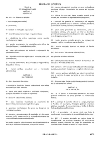 LEGISLAÇÃO ESPECÍFICA
                          TÍTULO IV                                VIII - manter sob sua chefia imediata, em cargo ou função de
                    DO REGIME DISCIPLINAR                          confiança, cônjuge, companheiro ou parente até segundo
                         CAPÍTULO I                                grau civil;
                        DOS DEVERES
                                                                   IX - valer-se do cargo para lograr proveito pessoal ou de
Art. 154 - São deveres do servidor:                                outrem, em detrimento da dignidade da função pública;

I - assiduidade e pontualidade;                                    X - participar de gerência ou administração de empresa
                                                                   privada, de sociedade civil, ou exercer o comércio, exceto na
II - urbanidade;                                                   qualidade de acionista, cotista ou comanditário;

III - lealdade às instituições a que servir;                       XI - atuar, como procurador ou intermediário, junto as
                                                                   repartições públicas, salvo quando se tratar de benefícios
IV - observância das normas legais e regulamentares;               previdenciários ou assistenciais de perante até o segundo grau
                                                                   e de cônjuge ou companheiro;
V - obediência às ordens superiores, exceto quando
manifestamente ilegais;                                            XII - receber propina, comissão, presente ou vantagem de
                                                                   qualquer espécie, em razão de suas atribuições;
VI - atender prontamente às requisições para defesa da
Fazenda Pública e à expedição de certidões;                        XIII - aceitar comissão, emprego ou pensão de Estado
                                                                   estrangeiro;
VII - zelar pela economia do material e conservação do
patrimônio público;                                                XIV - praticar usura sob qualquer de suas formas;

VIII - representar contra a ilegalidade ou abuso de poder, por     XV - proceder de forma desidiosa;
via hierárquica;
                                                                   XVI - utilizar pessoal ou recursos materiais de repartição em
IX - levar ao conhecimento da autoridade as irregularidades        serviço ou atividades particulares;
de que tiver ciência;
                                                                   XVII - cometer a outro servidor atribuições estranhas ao cargo
X - manter conduta            compatível com a      moralidade     que ocupa, exceto em situações de emergência e transitórias;
administrativa.
                                                                   XVIII - exercer quaisquer atividades que sejam incompatíveis
                           CAPÍTULO II                             com o exercício do cargo ou função e com o horário de
                         DAS PROIBIÇÕES                            trabalho;

Art. 155 - Ao servidor é proibido:                                 XIX - deixar de pagar dívidas ou pensões a que esteja obrigado
                                                                   em virtude de decisão judicial.
I - ausentar-se do serviço durante o expediente, sem prévia
autorização do chefe imediato;                                                             CAPÍTULO III
                                                                                         DA ACUMULAÇÃO
II - retirar, sem prévia anuência da autoridade competente,
qualquer documento ou objeto da repartição;                        Art. 156 - É vedada a acumulação remunerada de cargos
                                                                   públicos ressalvados os casos previstos na Constituição
III - recusar fé a documentos públicos;                            Federal.

IV - opor resistência injustificada ao andamento de                § 1º - A proibição de acumular estende-se a cargos, empregos
documento e processo ou execução de serviços;                      e funções em autarquias, fundações públicas, empresas
                                                                   públicas, sociedades de economia mista da União, do Distrito
V - promover manifestações de apreço ou desapreço no               Federal, Estado e dos Municípios.
recinto da repartição;
                                                                   § 2º - A acumulação de cargos, ainda que lícita, é
VI - cometer a pessoa estranha à repartição, fora dos casos        condicionada à comprovação de compatibilidade de horários.
previstos em lei, o desempenho de atribuição que seja de sua
responsabilidade ou de seu subordinado;                            Art. 157 - O servidor vinculado ao regime desta Lei
                                                                   Complementar, que acumular licitamente 02 (dois) cargos
VII - coagir ou aliciar subordinados no sentido de filiarem-se a   efetivos, quando investido em cargo de provimento em
associação profissional ou sindical, ou a partido político;        comissão, ficará afastado de ambos os cargos efetivos.




                                                       ISRAEL BARBOSA                                                      43/73
 