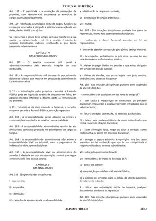 TRIBUNAL DE JUSTIÇA
Art. 158 - É permitida a acumulação de percepção de              V - destituição de cargo em comissão;
provento, com remuneração decorrente do exercício de
cargos acumulados legalmente.                                    VI - destituição de função gratificada;

Art. 159 - Verificada acumulação ilícita de cargos, funções ou   VII - multa;
empregos, o servidor é obrigado a solicitar exoneração de um
deles, dentro de 05 (cinco) dias.                                Art. 167 - São infrações disciplinares puníveis com pena de
                                                                 repreensão, inserta nos assentamentos funcionais:
§ú - Decorrido o prazo deste artigo, sem que manifeste a sua
opção ou caracterizada a má fé, o servidor é sujeito às          I - inobservar o dever funcional previsto em lei ou
sanções disciplinares cabíveis, restituindo o que tenha          regulamento;
percebido indevidamente.
                                                                 II - deixar de atender convocação para júri ou serviço eleitoral;
                        CAPÍTULO IV
                   DAS RESPONSABILIDADES                         III - desrespeitar, verbalmente ou por atos, pessoas de seu
                                                                 relacionamento profissional ou público;
Art. 160 - O servidor responde civil, penal e
administrativamente pelo exercício irregular de suas             IV - deixar de pagar dívidas ou pensões a que esteja obrigado
atribuições.                                                     em virtude de decisão judicial;

Art. 161 - A responsabilidade civil decorre de procedimento      V - deixar de atender, nos prazos legais, sem justo motivo,
doloso ou culposo que importe em prejuízo do patrimônio do       sindicância ou processo disciplinar.
Estado ou terceiros.
                                                                 Art. 168 - São infrações disciplinares puníveis com suspensão
                                                                 de até 10 (dez) dias:
§ 1º - A indenização pelos prejuízos causados à Fazenda
Pública pode ser liquidada através de desconto em folha, em      I - a reincidência de qualquer um dos itens do artigo 167;
parcelas mensais inferiores à décima parte da remuneração
ou provento.                                                     II - dar causa à instauração de sindicância ou processo
                                                                 disciplinar, imputando a qualquer servidor infração da qual o
§ 2º - Tratando-se de dano causado a terceiros, o servidor       sabe inocente;
responde perante a Fazenda Pública, em ação regressiva.
                                                                 III - faltar à verdade, com má fé, no exercício das funções;
Art. 162 - A responsabilidade penal abrange os crimes e
contravenções imputados ao servidor, nessa qualidade.            IV - deixar, por condescendência, de punir subordinado que
                                                                 tenha cometido infração disciplinar;
Art. 163 - A responsabilidade administrativa resulta de ato
omissivo ou comissivo praticado no desempenho de cargo ou        V - fazer afirmação falsa, negar ou calar a verdade, como
função.                                                          testemunha ou perito em processo disciplinar;

Art. 164 - A responsabilidade administrativa não exime a         VI - delegar a pessoa estranha à repartição, fora dos casos
responsabilidade civil ou criminal, nem o pagamento da           previstos em lei, atribuição que seja de sua competência e
indenização elide a pena disciplinar.                            responsabilidade ou de seus subordinados;

Art. 165 - A responsabilidade civil ou administrativa do         VII - indisciplina ou insubordinação;
servidor é afastada em caso de absolvição criminal que negue
a existência do fato ou sua autoria.                             VIII - reincidência do inciso IV do artigo 167;

                        CAPÍTULO V                               IX - deixar de atender:
                      DAS PENALIDADES
                                                                 a) a requisição para defesa da Fazenda Pública;
Art. 166 - São penalidades disciplinares:
                                                                 b) a pedido de certidões para a defesa de direito subjetivo,
I - repreensão;                                                  devidamente indicado.

II - suspensão;                                                  X - retirar, sem autorização escrita do superior, qualquer
                                                                 documentos ou objeto da repartição.
III - demissão;
                                                                 Art. 169 - São infrações disciplinares puníveis com suspensão
IV - cassação de aposentadoria ou disponibilidade;               de até 30 (trinta) dias:


                                                     ALISSON FIDELIS                                                          44/73
 