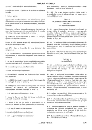 TRIBUNAL DE JUSTIÇA
Art. 177 - São circunstâncias atenuantes da pena:                § 3º - Interrompida a prescrição, todo o prazo começa a correr
                                                                 novamente a partir do dia da interrupção.
I - tenha sido mínima a cooperação do servidor na prática da
infração;                                                        Art. 180 - Se o fato também configura ilícito penal, a
                                                                 prescrição é a mesma da ação penal, caso esta prescreva em
II - tenha o agente:                                             mais de 05 (cinco) anos.

a) procurado, espontaneamente e com eficiência, logo após o                             TÍTULO V
cometimento da infração ou em tempo evitar-lhe ou minorar-               DO PROCESSO ADMINISTRATIVO DISCIPLINAR
lhe as conseqüências, ou ter, antes do julgamento, reparado o                          CAPÍTULO I
dano civil;                                                                      DAS DISPOSIÇÕES GERAIS

b) cometido a infração sob coação de superior hierárquico, a     Art. 181 - A autoridade que tiver ciência de irregularidade no
quem não tivesse como resistir, ou sob influência de emoção      serviço público é obrigada a promover a sua apuração
violenta, provocada por ato injusto de terceiros;                imediata, mediante sindicância ou processo administrativo
                                                                 disciplinar, assegurada, ao acusado, ampla defesa. (Alterado
c) confessado espontaneamente a autoria da infração,             pela Lei Complementar 091 de 03/11/93, publicada no D.O.E.
ignorada ou imputada a outrem;                                   nº 2993, de 04/11/93.

d) mais de cinco anos de serviço com bom comportamento,          Art. 182 - As denúncias sobre irregularidades serão objeto de
no período anterior a infração.                                  apuração, desde que contenham a identificação e o endereço
                                                                 do denunciante e sejam formuladas por escrito, confirmada a
Art. 178 - Para a imposição de pena disciplinar são              autenticidade.
competentes:
                                                                 §ú - Quando o fato narrado não configurar evidente infração
I - no caso de demissão e cassação de aposentadoria ou de        disciplinar ou ilícito penal, a denúncia será arquivada, por falta
disponibilidade, a autoridade competente para nomear ou          de objeto.
aposentar;
                                                                                          CAPÍTULO II
II - no caso de suspensão, o Secretário de Estado, autoridades                           DA SINDICÂNCIA
equivalentes, dirigentes de autarquias e fundações públicas;
                                                                 Art. 183 - A sindicância, que precederá a imposição das penas
III - no caso de repreensão, a chefia imediata.                  de advertência, repreensão e suspensão de até 30 (trinta)
                                                                 dias, consiste na apuração do fato constitutivo de
Art. 179 - A ação disciplinar prescreve:                         transgressão disciplinar.

I - em 180 (cento e oitenta) dias, quanto aos fatos punidos      Art. 184 - As autoridades que tomarem conhecimento de
com repreensão;                                                  transgressões disciplinares praticadas por servidores deverão
                                                                 remeter a documentação pertinente ou a prova material da
II - em 02 (dois) anos, a transgressão punível com suspensão     infração, ao Secretário de Estado ou titular do órgão a que
ou destituição de cargo de comissão;                             pertence o servidor, o qual determinará a instauração
                                                                 imediata de sindicância, mediante portaria, anexando a esta a
III - em 05 (cinco) anos, quanto aos fatos punidos com pena de   documentação referente e a prova material da infração e
demissão, de cassação de aposentadoria ou de                     decidirá a citação do sindicado para interrogatório no prazo
disponibilidade, ressalvada a hipótese do artigo 174.            de 03 (três) dias.

§ 1º - O prazo de prescrição começa a correr:                    § 1º - Após o interrogatório, o sindicado apresentará rol de
                                                                 testemunhas, no máximo de 05 (cinco).
I - desde o dia em que ilícito se tornou conhecido da
autoridade competente para agir;                                 § 2º - A autoridade sindicante poderá indeferir as diligências
                                                                 consideradas procrastinatórias ou desnecessárias à apuração
II - desde o dia em que cessar a permanência ou a                do fato, em despacho fundamentado.
continuação, em caso de ilícitos permanentes ou continuados.
                                                                 § 3º - Julgada procedente a argüição feita ao sindicado, o
§ 2º - O caso da prescrição interrompe-se:                       Presidente da Comissão notificá-lo-á, por escrito, para
                                                                 apresentar sua defesa escrita no prazo de 10 (dez) dias,
I - com a instalação do processo disciplinar;                    contados do recebimento da notificação.

II - com o julgamento do processo disciplinar.                   § 4º - Quando não for apresentada defesa pelo Sindicado, ser-
                                                                 lhe-á nomeado defensor dativo.


                                                     ALISSON FIDELIS                                                        46/73
 