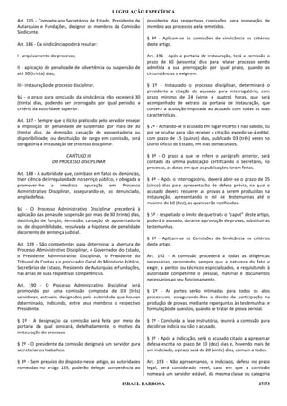LEGISLAÇÃO ESPECÍFICA
Art. 185 - Compete aos Secretários de Estado, Presidente de        presidente das respectivas comissões para nomeação de
Autarquias e Fundações, designar os membros da Comissão            membro aos processos a ela remetidos.
Sindicante.
                                                                   § 4º - Aplicam-se às comissões de sindicância os critérios
Art. 186 - Da sindicância poderá resultar:                         deste artigo.

I - arquivamento do processo;                                      Art. 191 - Após a portaria de instauração, terá a comissão o
                                                                   prazo de 60 (sessenta) dias para relatar processo sendo
II - aplicação de penalidade de advertência ou suspensão de        admitida a sua prorrogação por igual prazo, quando as
até 30 (trinta) dias;                                              circunstâncias o exigirem.

III - instauração de processo disciplinar.                         § 1º - Instaurado o processo disciplinar, determinará o
                                                                   presidente a citação do acusado para interrogatório, com
§ú - o prazo para conclusão da sindicância não excederá 30         prazo mínimo de 24 (vinte e quatro) horas, que será
(trinta) dias, podendo ser prorrogado por igual período, a         acompanhado de extrato da portaria de instauração, que
critério da autoridade superior.                                   conterá a acusação imputada ao acusado com todas as suas
                                                                   características.
Art. 187 - Sempre que o ilícito praticado pelo servidor ensejar
a imposição de penalidade de suspensão por mais de 30              § 2º - Achando-se o acusado em lugar incerto e não sabido, ou
(trinta) dias, de demissão, cassação de aposentadoria ou           por se ocultar para não receber a citação, expedir-se-á edital,
disponibilidade, ou destituição de cargo em comissão, será         com prazo de 15 (quinze) dias, publicado 03 (três) vezes no
obrigatória a instauração de processo disciplinar.                 Diário Oficial do Estado, em dias consecutivos.

                        CAPÍTULO III                               § 3º - O prazo a que se refere o parágrafo anterior, será
                  DO PROCESSO DISCIPLINAR                          contado da última publicação certificando o Secretário, no
                                                                   processo, as datas em que as publicações foram feitas.
Art. 188 - A autoridade que, com base em fatos ou denúncias,
tiver ciência de irregularidade no serviço público, é obrigada a   § 4º - Após o interrogatório, deverá abrir-se o prazo de 05
promover-lhe a imediata apuração em Processo                       (cinco) dias para apresentação de defesa prévia, na qual o
Administrativo Disciplinar, assegurando-se, ao denunciado,         acusado deverá requerer as provas a serem produzidas na
ampla defesa.                                                      instauração, apresentando o rol de testemunhas até o
                                                                   máximo de 10 (dez), as quais serão notificadas.
§ú - O Processo Administrativo Disciplinar precederá à
aplicação das penas de suspensão por mais de 30 (trinta) dias,     § 5º - respeitado o limite de que trata o “caput” deste artigo,
destituição de função, demissão, cassação de aposentadoria         poderá o acusado, durante a produção de provas, substituir as
ou de disponibilidade, ressalvada a hipótese de penalidade         testemunhas.
decorrente de sentença judicial.
                                                                   § 6º - Aplicam-se às Comissões de Sindicância os critérios
Art. 189 - São competentes para determinar a abertura de           deste artigo.
Processo Administrativo Disciplinar, o Governador do Estado,
o Presidente Administrativo Disciplinar, o Presidente do           Art. 192 - A comissão procederá a todas as diligências
Tribunal de Contas e o procurador Geral do Ministério Público,     necessárias, recorrendo, sempre que a natureza do fato o
Secretários de Estado, Presidente de Autarquias e Fundações,       exigir, a peritos ou técnicos especializados, e requisitando à
nas áreas de suas respectivas competências.                        autoridade competente o pessoal, material e documentos
                                                                   necessários ao seu funcionamento.
Art. 190 - O Processo Administrativo Disciplinar será
promovido por uma comissão composta de 03 (três)                   § 1º - As partes serão intimadas para todos os atos
servidores, estáveis, designados pela autoridade que houver        processuais, assegurando-lhes o direito de participação na
determinado, indicando, entre seus membros o respectivo            produção de provas, mediante reperguntas às testemunhas e
Presidente.                                                        formulação de quesitos, quando se tratar de prova pericial.

§ 1º - A designação da comissão será feita por meio de             § 2º - Concluída a fase instrutória, reunirá a comissão para
portaria da qual constará, detalhadamente, o motivo da             decidir se indicia ou não o acusado.
instauração do processo.
                                                                   § 3º - Após a indicação, será o acusado citado a apresentar
§ 2º - O presidente da comissão designará um servidor para         defesa escrita no prazo de 10 (dez) dias e, havendo mais de
secretariar os trabalhos.                                          um indiciado, o prazo será de 20 (vinte) dias, comum a todos.

§ 3º - Sem prejuízo do disposto neste artigo, as autoridades       Art. 193 - Não apresentando, o indiciado, defesa no prazo
nomeadas no artigo 189, poderão delegar competência ao             legal, será considerado revel, caso em que a comissão
                                                                   nomeará um servidor estável, da mesma classe ou categoria

                                                      ISRAEL BARBOSA                                                        47/73
 