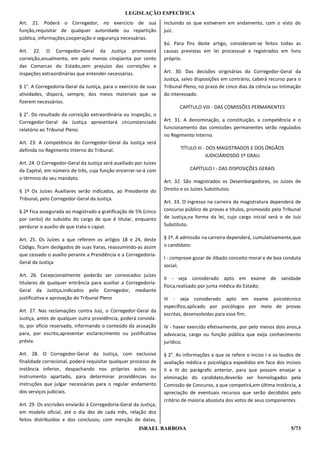 LEGISLAÇÃO ESPECÍFICA
Art. 21. Poderá o Corregedor, no exercício de sua                  incluindo os que estiverem em andamento, com o visto do
função,requisitar de qualquer autoridade ou repartição             juiz.
pública, informações,cooperação e segurança necessárias.
                                                                   §ú. Para fins deste artigo, consideram-se feitos todas as
Art. 22. O Corregedor-Geral da Justiça promoverá                   causas previstas em lei processual e registrados em livro
correição,anualmente, em pelo menos cinqüenta por cento            próprio.
das Comarcas do Estado,sem prejuízo das correições e
inspeções extraordinárias que entender necessárias.                Art. 30. Das decisões originárias do Corregedor-Geral da
                                                                   Justiça, salvo disposições em contrário, caberá recurso para o
§ 1°. A Corregedoria-Geral da Justiça, para o exercício de suas    Tribunal Pleno, no prazo de cinco dias da ciência ou intimação
atividades, disporá, sempre, dos meios materiais que se            do interessado.
fizerem necessários.
                                                                          CAPÍTULO VIII - DAS COMISSÕES PERMANENTES
§ 2°. Do resultado da correição extraordinária ou inspeção, o
Corregedor-Geral da Justiça apresentará circunstanciado            Art. 31. A denominação, a constituição, a competência e o
relatório ao Tribunal Pleno.                                       funcionamento das comissões permanentes serão regulados
                                                                   no Regimento Interno.
Art. 23. A competência do Corregedor-Geral da Justiça será
definida no Regimento Interno do Tribunal.                                TÍTULO III - DOS MAGISTRADOS E DOS ÓRGÃOS
                                                                                      JUDICIÁRIOSDO 1º GRAU
Art. 24. O Corregedor-Geral da Justiça será auxiliado por Juízes
da Capital, em número de três, cuja função encerrar-se-á com                  CAPÍTULO I - DAS DISPOSIÇÕES GERAIS
o término do seu mandato.
                                                                   Art. 32. São magistrados os Desembargadores, os Juízes de
§ 1º Os Juízes Auxiliares serão indicados, ao Presidente do        Direito e os Juízes Substitutos.
Tribunal, pelo Corregedor-Geral da Justiça.
                                                                   Art. 33. O ingresso na carreira da magistratura dependerá de
§ 2º Fica assegurada ao magistrado a gratificação de 5% (cinco     concurso público de provas e títulos, promovido pelo Tribunal
por cento) do subsídio do cargo de que é titular, enquanto         de Justiça,na forma da lei, cujo cargo inicial será o de Juiz
perdurar o auxílio de que trata o caput.                           Substituto.

Art. 25. Os Juízes a que referem os artigos 18 e 24, deste         § 1º. A admissão na carreira dependerá, cumulativamente,que
Código, ficam desligados de suas Varas, reassumindo-as assim       o candidato:
que cessado o auxílio perante a Presidência e a Corregedoria-
                                                                   I - comprove gozar de ilibado conceito moral e de boa conduta
Geral da Justiça
                                                                   social;
Art. 26. Excepcionalmente poderão ser convocados juízes
                                                                   II - seja considerado apto em exame de sanidade
titulares de qualquer entrância para auxiliar a Corregedoria-
                                                                   física,realizado por junta médica do Estado;
Geral da Justiça,indicados pelo Corregedor, mediante
justificativa e aprovação do Tribunal Pleno                        III - seja considerado apto em exame psicotécnico
                                                                   específico,aplicado por psicólogos por meio de provas
Art. 27. Nas reclamações contra Juiz, o Corregedor-Geral da
                                                                   escritas, desenvolvidas para esse fim;
Justiça, antes de qualquer outra providência, poderá convidá-
Io, por ofício reservado, informando o conteúdo da acusação        IV - haver exercido efetivamente, por pelo menos dois anos,a
para, por escrito,apresentar esclarecimento ou justificativa       advocacia, cargo ou função pública que exija conhecimento
prévia.                                                            jurídico.

Art. 28. O Corregedor-Geral da Justiça, com exclusiva              § 2°. As informações a que se refere o inciso I e os laudos de
finalidade correcional, poderá requisitar qualquer processo de     avaliação médica e psicológica expedidos em face dos incisos
instância inferior, despachando nos próprios autos ou              II e III do parágrafo anterior, para que possam ensejar a
instrumento apartado, para determinar providências ou              eliminação do candidato,deverão ser homologados pela
instruções que julgar necessárias para o regular andamento         Comissão de Concurso, a que competirá,em última instância, a
dos serviços judiciais.                                            apreciação de eventuais recursos que serão decididos pelo
                                                                   critério de maioria absoluta dos votos de seus componentes.
Art. 29. Os escrivães enviarão à Corregedoria-Geral da Justiça,
em modelo oficial, até o dia dez de cada mês, relação dos
feitos distribuídos e dos conclusos, com menção de datas,
                                                       ISRAEL BARBOSA                                                       5/73
 