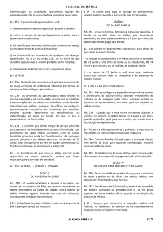 TRIBUNAL DE JUSTIÇA
Administração ou autoridade equivalente, quando for               § 2º - O auxílio será pago ao cônjuge ou companheiro,
publicado o decreto de aposentadoria voluntária do servidor.      servidor público, quando a parturiente não for servidora.

Art. 235 - O provento da aposentadoria será:                                                SEÇÃO III
                                                                                       DO SALÁRIO FAMÍLIA
I - correspondente à remuneração total quando o servidor:
                                                                  Art. 241 - O salário-família, definido na legislação específica, é
a) contar o tempo de serviço legalmente previsto para a           devido ao servidor ativo ou inativo, por dependente
aposentadoria voluntária;                                         econômico, no valor correspondente a 1% (um por cento) do
                                                                  menor vencimento pago pelo Estado.
b) for inválido para o serviço público, por acidente em serviço
ou em decorrência de doença profissional;                         §ú - Consideram-se dependentes econômicos para efeito de
                                                                  percepção do salário família:
c) na inatividade for acometido de qualquer das doenças
especificadas no § 2º do artigo 232, ou na outra lei que          I - o cônjuge ou companheiro e os filhos, inclusive os enteados
considere aposentável o servidor portador de tal moléstia;        até 21 (vinte e um) anos de idade ou se estudantes, até 24
                                                                  (vinte e quatro) anos, ou se inválido, de qualquer idade;
d) proporcional ao tempo de serviço, nos demais casos.
                                                                  II - o menor de 21 (vinte e um) anos que, mediante
§ú - VETADO.                                                      autorização judicial, viver na companhia e às expensas do
                                                                  servidor inativo.
Art. 236 - O cálculo dos proventos será por base o vencimento
do cargo acrescido de gratificação adicional por tempo de         III - a mãe e o pai sem renda própria.
serviço e outras vantagens pecuniárias.
                                                                  Art. 242 - Não se configura a dependência econômica quando
Art. 237 - os proventos da aposentadoria serão revistos na        o beneficiário do salário-família perceber rendimento do
mesma proporção e na mesma data, sempre que se modificar          trabalho ou de qualquer outra fonte, inclusive pensão ou
a remuneração dos servidores em atividade, sendo também           provento de aposentadoria, em valor igual ou superior ao
estendidos aos inativos quaisquer benefícios ou vantagens         salário-mínimo.
posteriormente concedidos aos servidores em atividade,
inclusive quando decorrentes de transformação ou                  Art. 243 - Quando pai e mãe forem servidores públicos e
reclassificação do cargo ou função em que se deu a                viverem em comum, o salário-família será pago a um deles,
aposentadoria, na forma da lei.                                   quando separados, será para um e outro, de acordo com a
                                                                  distribuição de dependentes.
Art. 238 - O servidor que contar tempo de serviço suficiente
para aposentar-se voluntariamente passará à inatividade, com      §ú - Ao pai e à mãe equiparam-se o padrasto, a madrasta, na
vencimento do cargo efetivo acrescido, além de outros             falta destes, os representantes legais dos incapazes.
benefícios previstos nesta Lei Complementar, da vantagem
pessoal, concedida por efetivo exercício, no período de 05        Art. 244 - O salário-família não está sujeito a qualquer tributo,
(cinco) anos consecutivos ou não em cargo comissionado ou         nem servirá de base para qualquer contribuição, inclusive
função de confiança, de acordo com o artigo 100.                  para a previdência social.

§ú - Os benefícios de que trata o artigo anterior serão           Art. 245 - O afastamento do cargo efetivo, sem remuneração,
reajustados na mesma proporção, sempre que forem                  não acarretará a suspensão do pagamento do salário-família.
majorados para o servidor em atividade.
                                                                                          SEÇÃO IV
Art. 239 - VETADO; I – VETADO II - VETADO.                                  DA LICENÇA PARA TRATAMENTO DE SAÚDE

                         SEÇÃO II                                 Art. 246 - Será concedida ao servidor licença para tratamento
                  DO AUXÍLIO NATALIDADE                           de saúde a pedido ou de ofício, com perícia médica, sem
                                                                  prejuízo de remuneração a que fizer jus.
Art. 240 - O auxílio-natalidade é devido a servidora, por
motivo de nascimento de filho, em quantia equivalente ao          Art. 247 - Para licença até 02 (dois) dias, poderá ser concedida
menor vencimento da Tabela do Estado, nunca inferior ao           por médico particular ou previdenciário e, se por prazo
salário mínimo vigente, inclusive no caso de natimorto,           superior, por junta médica oficial, quando a instituição não
custeado pela entidade previdenciária.                            dispuser de médico.

§ 1º - Na hipótese de parto múltiplo, o valor será acrescido de   § 1º - Sempre que necessário, a inspeção médica será
100 % (cem por cento) por nascituro.                              realizada na residência do servidor ou no estabelecimento
                                                                  hospitalar onde se encontrar internado.


                                                    ALISSON FIDELIS                                                          52/73
 