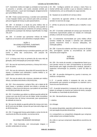 LEGISLAÇÃO ESPECÍFICA
§ 2º - Inexistindo médico do órgão ou entidade no local onde      Art. 256 - Configura acidente em serviço o dano físico ou
se encontra o servidor, será aceito atestado emitido por          mental sofrido pelo servidor e que se relaciona mediata ou
médico particular, o qual será homologado obrigatoriamente        imediatamente, com as atribuições do cargo exercido.
por Junta Médica Oficial.
                                                                  §ú - Equipara-se ao acidente em serviço o dano:
Art. 248 - Findo o prazo da licença, o servidor será submetido
e nova inspeção médica, que concluirá pela volta ao serviço,      I - decorrente de agressão sofrida e não provocada pelo
pela prorrogação da licença ou pela aposentadoria.                servidor no exercício do cargo;

Art. 249 - O atestado e o laudo da junta médica não se            II - sofrido no percurso da residência para o trabalho e vice-
referirão ao nome ou natureza da doença, salvo quando se          versa.
tratar de lesões produzidas por acidentes em serviços, doença
profissional ou quaisquer das doenças especificadas no artigo     Art. 257 - O servidor acidentado em serviço que necessitar de
232, § 2º.                                                        tratamento especializado poderá ser tratado em instituição
                                                                  privada, à conta de recursos públicos.
Art. 250 - O servidor que apresentar indícios de lesões
orgânicas ou funcionais será submetido à inspeção médica.         §ú - O tratamento recomendado por junta médica oficial
                                                                  constitui medida de exceção e somente será admissível
                         SEÇÃO V                                  quando inexistirem meios e recursos adequados, em
           DA LICENÇA À GESTANTE, À ADOTANTE                      instituição pública.
                E DA LICENÇA-PATERNIDADE
                                                                  Art. 258 - A prova do acidente será feita no prazo de 10 (dez)
Art. 251 - Será concedida licença a servidora gestante, por 120   dias, prorrogáveis quando as circunstâncias de caráter
(cento e vinte) dias consecutivos, sem prejuízo de                relevantes assim exigirem.
remuneração.
                                                                                           SEÇÃO VII
§ 1º - A licença terá inicio no primeiro dia do nono mês de                                DA PENSÃO
gestação, salvo antecipação por prescrição médica.
                                                                  Art. 259 - Por morte do servidor, os dependentes fazem jus a
§ 2º - No caso de nascimento prematuro, a licença terá início a   uma pensão mensal no valor correspondente ao percentual
partir do parto.                                                  determinado pelo órgão previdenciário estadual, aplicado a
                                                                  respectiva remuneração ou provento, a partir da data do
§ 3º - No caso de natimorto, decorridos 60 (sessenta) dias do     óbito.
evento, a servidora será submetida a exame médico e, se
julgada apta, reassumirá o exercício.                             Art. 260 - As pensões distinguem-se, quanto à natureza, em
                                                                  vitalícias e temporárias.
§ 4º - No caso de aborto não criminoso, atestado por médico
oficial, a servidora terá direito a 30 (trinta) dias.             § 1º - A pensão vitalícia é composto de cota ou cotas
                                                                  permanentes que somente se extinguem ou revertem com a
Art. 252 - Para amamentar o próprio filho, até a idade de 06      morte de seus beneficiários.
(seis) meses, a servidora lactante terá direito a jornada de
trabalho, a duas horas de descanso, que poderá ser parcelada      § 2º - A pensão temporária é composta de cota ou cotas que
em 02 (dois) períodos de uma hora.                                podem se extinguir ou reverter por motivo de morte, cassação
                                                                  de invalidez ou maioridade do beneficiário.
Art. 253 - A servidora que adotar ou obtiver guarda judicial de
criança com mais de 01 (um) ano de idade, serão concedidos        Art. 261 - São beneficiários das pensões:
90 (noventa) dias de licença remunerada, para ajustamento
do adotado ao novo lar.                                           I - vitalícia:

§ú - No caso de adoção ou guarda judicial de criança com mais     a) o cônjuge;
de 01 (um) ano de idade, o prazo de que trata este artigo será
de 30 (trinta) dias.                                              b) a pessoa desquitada, separada judicialmente ou divorciada,
                                                                  com percepção de pensão alimentícia;
Art. 254 - É assegurada licença paternidade a contar do dia do
nascimento do filho do servidor, nos termos da lei.               c) o companheiro ou companheira designada que comprove
                                                                  união estável como entidade familiar;
                        SEÇÃO VI
           DA LICENÇA POR ACIDENTE EM SERVIÇO                     d) a mão e o pai que comprovem dependência econômica do
                                                                  servidor;
Art. 255 - Será licenciado, com remuneração integral, o
servidor acidentado em serviço.

                                                     ISRAEL BARBOSA                                                       53/73
 