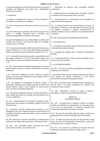 TRIBUNAL DE JUSTIÇA
e) a pessoa designada, maior de 60 (sessenta) anos e a pessoa        I - declaração de ausência, pela autoridade judiciária
portadora de deficiência, que vivam sob a dependência                competente;
econômica do servidor;
                                                                     II - desaparecimento em desabamento, inundação, incêndio
II - temporária:                                                     ou acidente não caracterizado como em serviço;

a) os filhos ou enteados até 21 (vinte e um) anos de idade, ou       III - desaparecimento no desempenho das atribuições do
se inválidos, enquanto durar a invalidez;                            cargo em missão de segurança.

b) o menor sob guarda ou tutela até 21 (vinte e um) anos de          §ú - A pensão provisória será transformada em vitalícia ou
idade;                                                               temporária, conforme o caso, decorridos 05 (cinco) anos de
                                                                     sua vigência, ressalvado o eventual reaparecimento do
c) o irmão órfão de pai e padrasto, até 21 (vinte e um) anos de      servidor, hipótese em que o benefício será automaticamente
idade, e o inválido, enquanto durar a invalidez, que                 cancelado.
comprovem dependência econômica do servidor;
                                                                     Art. 266 - Acarreta perda da qualidade de beneficiário:
d) a pessoa designada que viva na dependência econômica do
servidor, até 21 (vinte e um) anos de idade, ou se inválida,         I - o seu falecimento;
enquanto durar a invalidez.
                                                                     II - a anulação do casamento, quando a decisão ocorrer após a
§ 1º - A concessão de pensão vitalícia aos beneficiários de que      concessão da pensão ao cônjuge;
tratam as alíneas “a” e “c” do inciso I deste artigo, exclui desse
direito os demais beneficiários referidos nas alíneas “d” e “e”.     III - a cessação da invalidez, em se tratando de beneficiário
                                                                     inválido;
§ 2º - A concessão da pensão temporária aos beneficiários de
que tratam as alíneas “a” e “b” do inciso II deste artigo, exclui    IV - a maioridade de filho, irmão ou pessoa designada, aos 21
desse direito os demais beneficiários referidos nas alíneas “c”      (vinte e um) anos de idade;
e “d”.
                                                                     V - a acumulação de pensão.
Art. 262 - A pensão será concedida integralmente ao titular da
pensão vitalícia, exceto se existirem beneficiários da pensão        Art. 267 - Por morte ou perda da qualidade de beneficiário a
temporária.                                                          respectiva cota reverterá:

§ 1º - Ocorrendo habilitação de vários titulares à pensão            I - da pensão vitalícia para os remanescentes desta pensão ou
vitalícia, o seu valor será distribuído em partes iguais entre os    para titulares da pensão temporária, se não houver
beneficiários habilitados.                                           pensionista remanescentes da pensão vitalícia.

§ 2º - Na hipótese de habilitação às pensões vitalícia e             Art. 268 - As pensões serão automaticamente atualizadas na
temporária, metade do valor caberá ao titular ou titulares da        mesma data e na mesma proporção dos reajustes dos
pensão vitalícia, sendo a outra rateada, em partes iguais,           vencimentos dos servidores.
entre os titulares da pensão temporária.
                                                                     Art. 269 - Ressalvado o direito de opção, é vedada a
§ 3º - Ocorrendo habilitação somente à pensão temporária, o          percepção cumulativa de mais de 02 (duas) pensões.
valor integral da pensão será rateado, em partes iguais, entre
os que se habilitarem.                                                                        SEÇÃO VIII
                                                                                          DO AUXÍLIO-FUNERAL
Art. 263 - A pensão poderá ser requerida a qualquer tempo,
prescrevendo tão somente as prestações exigíveis há mais de          Art. 270 - O auxílio-funeral é devido à família do servidor
05 (cinco) anos.                                                     falecido na atividade ou do aposentado, em valor equivalente
                                                                     a um mês da remuneração ou provento custeado pela
§ú - Concedida a pensão, qualquer prova posterior, ou da             entidade previdenciária a que estiver vinculado.
habilitação tardia que implique exclusão de beneficiário ou
redução de pensão só produzirá efeitos a partir da data em           § 1º - No caso de acumulação legal de cargos o auxílio será
que foi oferecida.                                                   pago somente em razão do cargo de maior remuneração.

Art. 264 - Não faz jus à pensão o beneficiário condenado pela        § 2º - O auxílio será pago no prazo de 48 (quarenta e oito)
prática de crime doloso de que resultou a morte do servidor.         horas, por meio de procedimento sumaríssimo, a pessoa da
                                                                     família que houver custeado o funeral.
Art. 265 - Será concedida pensão provisória por morte
presumida do servidor, nos seguintes casos:                          Art. 271 - Se o funeral for custeado por terceiros este será
                                                                     indenizado, observado o disposto no artigo anterior.

                                                       ALISSON FIDELIS                                                         54/73
 
