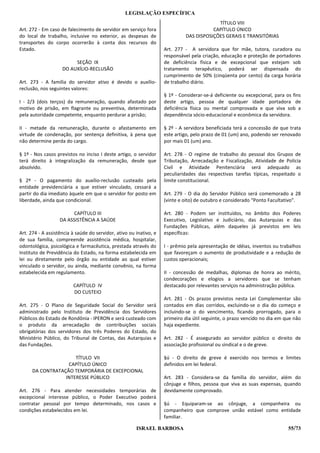 LEGISLAÇÃO ESPECÍFICA
                                                                                          TÍTULO VIII
Art. 272 - Em caso de falecimento de servidor em serviço fora                           CAPÍTULO ÚNICO
do local de trabalho, inclusive no exterior, as despesas de                  DAS DISPOSIÇÕES GERAIS E TRANSITÓRIAS
transportes do corpo ocorrerão à conta dos recursos do
Estado.                                                             Art. 277 - A servidora que for mãe, tutora, curadora ou
                                                                    responsável pela criação, educação e proteção de portadores
                         SEÇÃO IX                                   de deficiência física e de excepcional que estejam sob
                    DO AUXÍLIO-RECLUSÃO                             tratamento terapêutico, poderá ser dispensada do
                                                                    cumprimento de 50% (cinqüenta por cento) da carga horária
Art. 273 - A família do servidor ativo é devido o auxílio-          de trabalho diário.
reclusão, nos seguintes valores:
                                                                    § 1º - Considerar-se-á deficiente ou excepcional, para os fins
I - 2/3 (dois terços) da remuneração, quando afastado por           deste artigo, pessoa de qualquer idade portadora de
motivo de prisão, em flagrante ou preventiva, determinada           deficiência física ou mental comprovada e que viva sob a
pela autoridade competente, enquanto perdurar a prisão;             dependência sócio-educacional e econômica da servidora.

II - metade da remuneração, durante o afastamento em                § 2º - A servidora beneficiada terá a concessão de que trata
virtude de condenação, por sentença definitiva, à pena que          este artigo, pelo prazo de 01 (um) ano, podendo ser renovado
não determine perda do cargo.                                       por mais 01 (um) ano.

§ 1º - Nos casos previstos no inciso I deste artigo, o servidor     Art. 278 - O regime de trabalho do pessoal dos Grupos de
terá direito à integralização da remuneração, desde que             Tributação, Arrecadação e Fiscalização, Atividade de Polícia
absolvido.                                                          Civil e Atividade Penitenciária será adequado as
                                                                    peculiaridades das respectivas tarefas típicas, respeitado o
§ 2º - O pagamento do auxílio-reclusão custeado pela                limite constitucional.
entidade previdenciária a que estiver vinculado, cessará a
partir do dia imediato àquele em que o servidor for posto em        Art. 279 - O dia do Servidor Público será comemorado a 28
liberdade, ainda que condicional.                                   (vinte e oito) de outubro e considerado “Ponto Facultativo”.

                         CAPÍTULO III                               Art. 280 - Podem ser instituídos, no âmbito dos Poderes
                   DA ASSISTÊNCIA A SAÚDE                           Executivo, Legislativo e Judiciário, das Autarquias e das
                                                                    Fundações Públicas, além daqueles já previstos em leis
Art. 274 - A assistência à saúde do servidor, ativo ou inativo, e   específicas:
de sua família, compreende assistência médica, hospitalar,
odontológica, psicológica e farmacêutica, prestada através do       I - prêmio pela apresentação de idéias, inventos ou trabalhos
Instituto de Previdência do Estado, na forma estabelecida em        que favoreçam o aumento de produtividade e a redução de
lei ou diretamente pelo órgão ou entidade ao qual estiver           custos operacionais;
vinculado o servidor, ou ainda, mediante convênio, na forma
estabelecida em regulamento.                                        II - concessão de medalhas, diplomas de honra ao mérito,
                                                                    condecorações e elogios a servidores que se tenham
                         CAPÍTULO IV                                destacado por relevantes serviços na administração pública.
                         DO CUSTEIO
                                                                    Art. 281 - Os prazos previstos nesta Lei Complementar são
Art. 275 - O Plano de Seguridade Social do Servidor será            contados em dias corridos, excluindo-se o dia do começo e
administrado pelo Instituto de Previdência dos Servidores           incluindo-se o do vencimento, ficando prorrogado, para o
Públicos do Estado de Rondônia - IPERON e será custeado com         primeiro dia útil seguinte, o prazo vencido no dia em que não
o produto da arrecadação de contribuições sociais                   haja expediente.
obrigatórias dos servidores dos três Poderes do Estado, do
Ministério Público, do Tribunal de Contas, das Autarquias e         Art. 282 - É assegurado ao servidor público o direito de
das Fundações.                                                      associação profissional ou sindical e o de greve.

                      TÍTULO VII                                    §ú - O direito de greve é exercido nos termos e limites
                   CAPÍTULO ÚNICO                                   definidos em lei federal.
      DA CONTRATAÇÃO TEMPORÁRIA DE EXCEPCIONAL
                  INTERESSE PÚBLICO                                 Art. 283 - Considera-se da família do servidor, além do
                                                                    cônjuge e filhos, pessoa que viva as suas expensas, quando
Art. 276 - Para atender necessidades temporárias de                 devidamente comprovado.
excepcional interesse público, o Poder Executivo poderá
contratar pessoal por tempo determinado, nos casos e                §ú - Equiparam-se ao cônjuge, a companheira ou
condições estabelecidos em lei.                                     companheiro que comprove união estável como entidade
                                                                    familiar.

                                                       ISRAEL BARBOSA                                                       55/73
 