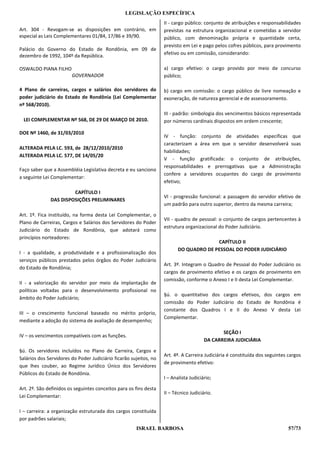LEGISLAÇÃO ESPECÍFICA
                                                                   II - cargo público: conjunto de atribuições e responsabilidades
Art. 304 - Revogam-se as disposições em contrário, em              previstas na estrutura organizacional e cometidas a servidor
especial as Leis Complementares 01/84, 17/86 e 39/90.              público, com denominação própria e quantidade certa,
                                                                   previsto em Lei e pago pelos cofres públicos, para provimento
Palácio do Governo do Estado de Rondônia, em 09 de
dezembro de 1992, 104º da República.                               efetivo ou em comissão, considerando:

OSWALDO PIANA FILHO                                                a) cargo efetivo: o cargo provido por meio de concurso
                        GOVERNADOR                                 público;

4 Plano de carreiras, cargos e salários dos servidores do          b) cargo em comissão: o cargo público de livre nomeação e
poder judiciário do Estado de Rondônia (Lei Complementar           exoneração, de natureza gerencial e de assessoramento.
nº 568/2010).
                                                                   III - padrão: simbologia dos vencimentos básicos representada
  LEI COMPLEMENTAR Nº 568, DE 29 DE MARÇO DE 2010.                 por números cardinais dispostos em ordem crescente;

DOE Nº 1460, de 31/03/2010
                                                                   IV - função: conjunto de atividades específicas que
                                                                   caracterizam a área em que o servidor desenvolverá suas
ALTERADA PELA LC. 593, de 28/12/2010/2010
                                                                   habilidades;
ALTERADA PELA LC. 577, DE 14/05/20
                                                                   V - função gratificada: o conjunto de atribuições,
                                                                   responsabilidades e prerrogativas que a Administração
Faço saber que a Assembléia Legislativa decreta e eu sanciono
                                                                   confere a servidores ocupantes do cargo de provimento
a seguinte Lei Complementar:
                                                                   efetivo;

                       CAPÍTULO I
                                                                   VI - progressão funcional: a passagem do servidor efetivo de
              DAS DISPOSIÇÕES PRELIMINARES
                                                                   um padrão para outro superior, dentro da mesma carreira;

Art. 1º. Fica instituído, na forma desta Lei Complementar, o
                                                                   VII - quadro de pessoal: o conjunto de cargos pertencentes à
Plano de Carreiras, Cargos e Salários dos Servidores do Poder
                                                                   estrutura organizacional do Poder Judiciário.
Judiciário do Estado de Rondônia, que adotará como
princípios norteadores:
                                                                                        CAPÍTULO II
                                                                          DO QUADRO DE PESSOAL DO PODER JUDICIÁRIO
I - a qualidade, a produtividade e a profissionalização dos
serviços públicos prestados pelos órgãos do Poder Judiciário
                                                                   Art. 3º. Integram o Quadro de Pessoal do Poder Judiciário os
do Estado de Rondônia;
                                                                   cargos de provimento efetivo e os cargos de provimento em
                                                                   comissão, conforme o Anexo I e II desta Lei Complementar.
II - a valorização do servidor por meio da implantação de
políticas voltadas para o desenvolvimento profissional no
                                                                   §ú. o quantitativo dos cargos efetivos, dos cargos em
âmbito do Poder Judiciário;
                                                                   comissão do Poder Judiciário do Estado de Rondônia é
                                                                   constante dos Quadros I e II do Anexo V desta Lei
III – o crescimento funcional baseado no mérito próprio,
                                                                   Complementar.
mediante a adoção do sistema de avaliação de desempenho;

                                                                                              SEÇÃO I
IV – os vencimentos compatíveis com as funções.
                                                                                       DA CARREIRA JUDICIÁRIA

§ú. Os servidores incluídos no Plano de Carreira, Cargos e
                                                                   Art. 4º. A Carreira Judiciária é constituída dos seguintes cargos
Salários dos Servidores do Poder Judiciário ficarão sujeitos, no
                                                                   de provimento efetivo:
que lhes couber, ao Regime Jurídico Único dos Servidores
Públicos do Estado de Rondônia.
                                                                   I – Analista Judiciário;

Art. 2º. São definidos os seguintes conceitos para os fins desta
                                                                   II – Técnico Judiciário.
Lei Complementar:

I – carreira: a organização estruturada dos cargos constituída
por padrões salariais;
                                                      ISRAEL BARBOSA                                                          57/73
 