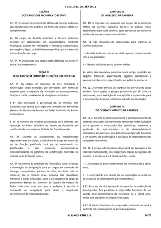 TRIBUNAL DE JUSTIÇA
                       SEÇÃO II                                                            CAPÍTULO III
           DOS CARGOS DE PROVIMENTO EFETIVO                                         DO INGRESSSO NA CARREIRA

Art. 5º. Os cargos de provimento efetivo da Carreira Judiciária    Art. 10. O ingresso em qualquer dos cargos de provimento
são estruturados em padrões, na forma do Anexo I desta Lei         efetivo da Carreira Judiciária dar-se-á no padrão inicial
Complementar.                                                      estabelecido para cada carreira, após aprovação em concurso
                                                                   público de provas ou de provas e títulos.
§ú. Os cargos de Analista Judiciário e Técnico Judiciário
deverão ser classificados em especialidades, mediante              Art. 11. São requisitos de escolaridade para ingresso na
Resolução, quando for necessária a formação especializada,         Carreira Judiciária:
por exigência legal, ou habilidades específicas para o exercício
das atribuições do cargo.                                          I – Analista Judiciário: curso de nível superior correlacionado
                                                                   com a especialidade;
Art. 6º. As atribuições dos cargos estão descritas no Anexo VI
desta Lei Complementar:                                            II – Técnico Judiciário: curso de nível médio.

                    SEÇÃO III                                      §ú. Além dos requisitos previstos neste artigo, poderão ser
  DOS CARGOS EM COMISSÃO E FUNÇÕES GRATIFICADAS                    exigidos formação especializada, registro profissional e
                                                                   exames psicotécnicos, especificados em edital de concurso.
Art. 7º. Os cargos em comissão, de livre nomeação e
exoneração, serão exercidos por servidores com formação            Art. 12. O servidor efetivo, ao ingressar no exercício do cargo
superior para o exercício de atividade de assessoramento,          público, ficará sujeito a estágio probatório por 36 (trinta e
direção e chefia, ressalvadas as situações constituídas.           seis) meses, para avaliação de sua aptidão e capacidade para
                                                                   o desempenho do cargo, conforme previsto em resolução.
§ 1º. Será reservado o percentual de, no mínimo, 50%
(cinquenta por cento) dos cargos em comissão aos servidores                              CAPÍTULO IV
efetivos do Quadro de Pessoal do Poder Judiciário do Estado                    DO DESENVOLVIMENTO NA CARREIRA
de Rondônia.
                                                                   Art. 13. O sistema de desenvolvimento e acompanhamento de
§ 2º. O número de funções gratificadas será definido por           carreiras dos cargos de provimento efetivo do Poder Judiciário
resolução do Poder Judiciário do Estado de Rondônia, em            busca garantir a valorização dos servidores, mediante a
conformidade com o Anexo III desta Lei Complementar.               igualdade de oportunidades e do desenvolvimento
                                                                   profissional em carreiras, que associem a progressão funcional
Art. 8º. Durante os afastamentos ou impedimentos                   a um sistema de qualificação e avaliação de desempenho por
regulamentares do titular, o substituto do cargo em comissão       competência e mérito.
ou de função gratificada fará jus ao vencimento ou
gratificação      a     eles    inerentes,    computando-se        Art. 14. A progressão funcional dependerá de avaliação a ser
cumulativamente os períodos de substituição ocorridas no           realizada bienalmente, nos respectivos meses de ingresso do
interstício de 12 (doze) meses.                                    servidor, e limitar-se-á a 2 (dois) padrões, sendo:

Art. 9º. No âmbito da jurisdição do Tribunal ou Juízo, é vedada    I – 1 (um) padrão pelo cumprimento do interstício de 2 (dois)
a nomeação ou designação para os cargos em comissão de             anos;
cônjuge, companheiro, parente ou afim, em linha reta ou
colateral, até o terceiro grau, inclusive dos respectivos          II – 1 (um) padrão em função da sua aprovação no processo
membros e juízes vinculados, salvo a de ocupante de cargo de       de avaliação de desempenho por competência;
provimento efetivo das Carreiras do Quadro de Pessoal do
Poder Judiciário, caso em que a vedação é restrita à               § 1º. Em caso da não aprovação do servidor na avaliação de
nomeação ou designação para servir o magistrado                    desempenho, fica garantida a progressão funcional de um
determinante da incompatibilidade.                                 padrão pelo cumprimento do interstício de 2 (dois) anos,
                                                                   desde que atendidos os dispositivos legais.

                                                                   § 2º. O efeito financeiro da progressão funcional dar-se-á a
                                                                   partir do mês subsequente ao período aquisitivo.

                                                     ALISSON FIDELIS                                                        58/73
 