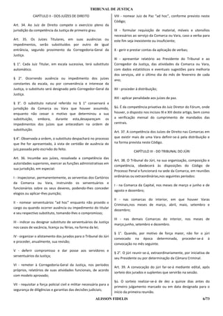 TRIBUNAL DE JUSTIÇA
             CAPÍTULO II - DOS JUÍZES DE DIREITO                      VIII - nomear Juiz de Paz “ad hoc”, conforme previsto neste
                                                                      Código;
Art. 34. Ao Juiz de Direito compete o exercício pleno da
jurisdição da competência da Justiça de primeiro grau.                IX - formular requisição de material, móveis e utensílios
                                                                      necessários ao serviço da Comarca ou Vara, caso a verba para
Art. 35. Os Juízes Titulares, em suas ausências ou                    este fim seja inexistente ou insuficiente;
impedimentos, serão substituídos por outro de igual
entrância, segundo provimento da Corregedoria-Geral da                X - gerir e prestar contas da aplicação de verbas;
Justiça.
                                                                      XI - apresentar relatório ao Presidente do Tribunal e ao
§ 1°. Cada Juiz Titular, em escala sucessiva, terá substituto         Corregedor da Justiça, das atividades da Comarca ou Vara,
automático.                                                           com dados estatísticos e eventuais sugestões para melhoria
                                                                      dos serviços, até o último dia do mês de fevereiro de cada
§ 2°. Ocorrendo ausência ou impedimento dos juízes                    ano;
constantes da escala, ou por conveniência e interesse da
Justiça, o substituto será designado pelo Corregedor-Geral da         XII - proceder à distribuição;
Justiça.
                                                                      XIII - aplicar penalidade aos juízes de paz.
§ 3°. O substituto natural referido no § 1° conservará a
jurisdição da Comarca ou Vara que houver assumido,                    §ú. É da competência privativa do Juiz Diretor do Fórum, onde
enquanto não cessar o motivo que determinou a sua                     houver, o disposto nos incisos IX e XIII deste artigo, bem como
substituição, embora, durante esta,desapareçam os                     a verificação mensal do cumprimento de mandados das
impedimentos dos juízes que antecediam na ordem de                    centrais.
substituição.
                                                                      Art. 37. A competência dos Juízes de Direito nas Comarcas em
§ 4°. Observada a ordem, o substituto despachará no processo          que existir mais de uma Vara definir-se-á pela distribuição e
que lhe for apresentado, à vista de certidão de ausência do           na forma prevista neste Código.
juiz,passada pelo escrivão do feito.
                                                                                   CAPÍTULO III - DO TRIBUNAL DO JÚRI
Art. 36. Incumbe aos juízes, ressalvada a competência das
                                                                      Art. 38. O Tribunal do Júri, na sua organização, composição e
autoridades superiores, exercer as funções administrativas em
                                                                      competência, obedecerá às disposições do Código de
sua jurisdição, em especial:
                                                                      Processo Penal e funcionará na sede da Comarca, em reuniões
I - inspecionar, permanentemente, as serventias dos Cartórios         ordinárias ou extraordinárias,nos seguintes períodos:
da Comarca ou Vara, instruindo os serventuários e
                                                                      I - na Comarca da Capital, nos meses de março e junho e de
funcionários sobre os seus deveres, podendo-Ihes conceder
                                                                      agosto e dezembro;
elogios ou aplicar-Ihes punição;
                                                                      II - nas comarcas do interior, em que houver Varas
II - nomear serventuários “ad hoc” enquanto não provido o
                                                                      Criminais,nos meses de março, abril, maio, setembro e
cargo ou quando ocorrer ausência ou impedimento do titular
                                                                      dezembro;
e seu respectivo substituto, tomando-Ihes o compromisso;
                                                                      III - nas demais Comarcas do interior, nos meses de
III - indicar ou designar substituto de serventuários da Justiça
                                                                      março,junho, setembro e dezembro.
nos casos de vacância, licença ou férias, na forma da lei;
                                                                      § 1°. Quando, por motivo de força maior, não for o júri
IV - organizar o alistamento dos jurados para o Tribunal do Júri
                                                                      convocado na época determinada, proceder-se-á à
e proceder, anualmente, sua revisão;
                                                                      convocação no mês seguinte.
V - deferir compromisso e dar posse aos servidores e
                                                                      § 2°. O júri reunir-se-á, extraordinariamente, por iniciativa de
serventuários da Justiça;
                                                                      seu Presidente ou por determinação da Câmara Criminal.
VI - remeter à Corregedoria-Geral da Justiça, nos períodos
                                                                      Art. 39. A convocação do júri far-se-á mediante edital, após
próprios, relatórios de suas atividades funcionais, de acordo
                                                                      sorteio dos jurados e suplentes que servirão na sessão.
com modelo aprovado;
                                                                      §ú. O sorteio realizar-se-á de dez a quinze dias antes do
VII - requisitar a força policial civil e militar necessária para a
                                                                      primeiro julgamento marcado ou em data designada para o
segurança de diligências e garantias das decisões judiciais;
                                                                      início da primeira reunião.
                                                         ALISSON FIDELIS                                                         6/73
 