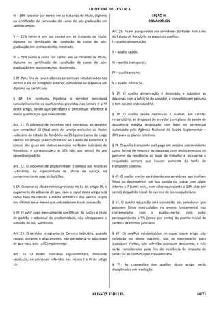 TRIBUNAL DE JUSTIÇA
IV - 18% (dezoito por cento) em se tratando de título, diploma                                   SEÇÃO III
ou certificado de conclusão de curso de pós-graduação em                                       DOS AUXÍLIOS
sentido amplo.
                                                                   Art. 25. Ficam assegurados aos servidores do Poder Judiciário
V – 21% (vinte e um por cento) em se tratando de título,           do Estado de Rondônia os seguintes auxílios:
diploma ou certificado de conclusão de curso de pós-               I – auxílio alimentação;
graduação em sentido estrito, mestrado.
                                                                   II – auxílio saúde;
VI – 25% (vinte e cinco por cento) em se tratando de título,
diploma ou certificado de conclusão de curso de pós-               III – auxílio transporte;
graduação em sentido estrito, doutorado.
                                                                   IV – auxílio creche;
§ 3º. Para fins de concessão dos percentuais estabelecidos nos
incisos II a V do parágrafo anterior, considerar-se-á apenas um    V – auxílio educação.
diploma ou certificado.
                                                                   § 1º. O auxílio alimentação é destinado a subsidiar as
§ 4º. Em nenhuma hipótese o servidor perceberá                     despesas com a refeição do servidor, é concedido em pecúnia
cumulativamente os coeficientes previstos nos incisos II a VI      e tem caráter indenizatório.
deste artigo, sendo que perceberá o percentual referente à
maior qualificação que tiver obtido.                               § 2º. O auxílio saúde destina-se a auxiliar, em caráter
                                                                   ressarcitório, as despesas do servidor com plano de saúde de
Art. 21. O adicional de incentivo será concedido ao servidor       assistência médica reajustado com base no percentual
que completar 10 (dez) anos de serviço exclusivo ao Poder          autorizado pela Agência Nacional de Saúde Suplementar –
Judiciário do Estado de Rondônia ou 15 (quinze) anos de cargo      ANS para os planos coletivos.
efetivo no serviço público prestado ao Estado de Rondônia, 5
(cinco) dos quais em efetivo exercício no Poder Judiciário de      § 3º. O auxílio transporte será pago em pecúnia aos servidores
Rondônia, e corresponderá a 10% (dez por cento) do seu             como forma de ressarcir as despesas com deslocamentos no
respectivo padrão.                                                 percurso da residência ao local de trabalho e vice-versa e
                                                                   reajustado sempre que houver aumento da tarifa de
Art. 22. O adicional de produtividade é devido aos Analistas       transporte coletivo.
Judiciários, na especialidade de Oficial de Justiça, no
cumprimento de suas atribuições.                                   § 4º. O auxílio creche será devido aos servidores que tenham
                                                                   filhos ou dependentes sob sua guarda ou tutela, com idade
§ 1º. Durante os afastamentos previstos no §ú do artigo 19, o      inferior a 7 (sete) anos, com valor equivalente a 10% (dez por
pagamento do adicional de que trata o caput deste artigo terá      cento) do padrão inicial da carreira de técnico judiciário.
como base de cálculo a média aritmética dos valores pagos
nos últimos onze meses que antecederem à sua concessão.            § 5º. O auxílio educação será concedido aos servidores que
                                                                   possuem filhos matriculados no ensino fundamental não
§ 2º. O valor pago mensalmente aos Oficiais de Justiça a título    contemplados      com      o    auxílio-creche, com   valor
de padrão e adicional de produtividade, não ultrapassará o         correspondente a 5% (cinco por cento) do padrão inicial da
subsídio do Juiz Substituto.                                       carreira de técnico judiciário.

Art. 23. O servidor integrante da Carreira Judiciária, quando      § 6º. Os auxílios estabelecidos no caput deste artigo não
cedido, durante o afastamento, não perceberá os adicionais         refletirão no abono natalino, não se incorporarão para
de que trata esta Lei Complementar.                                quaisquer efeitos, não sofrerão quaisquer descontos, e não
                                                                   serão considerados para fins de incidência de imposto de
Art. 24. O Poder Judiciário regulamentará, mediante                renda ou de contribuição previdenciária.
resolução, os adicionais referidos nos incisos I a III do artigo
19.                                                                § 7º. As concessões dos auxílios deste artigo serão
                                                                   disciplinadas em resolução.




                                                     ALISSON FIDELIS                                                       60/73
 