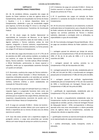 LEGISLAÇÃO ESPECÍFICA
                      CAPÍTULO VI                                  § 5º. O detentor do cargo em comissão PJ-DAS-3 - Diretor de
            DISPOSIÇÕES FINAIS E TRANSITÓRIAS                      Cartório exercerá as funções de supervisão, coordenação e
                                                                   direção de cartórios do 1º Grau.
Art. 26. Os servidores efetivos, ocupantes dos cargos do
Quadro do Poder Judiciário na data de vigência desta Lei           § 6º. O quantitativo dos cargos em extinção do Poder
Complementar, devem ser enquadrados nos termos do Anexo            Judiciário é o constante do Quadro III do Anexo V desta Lei
I, Quadros I e II, e demais dispositivos desta Lei                 Complementar.
Complementar, obedecido o grau de escolaridade exigido
para ingresso, na forma do artigo 37, inciso II, e do artigo 19    Art. 29. Os concursos realizados ou em andamento, na data de
das Disposições Constitucionais Transitórias da Constituição       publicação desta Lei Complementar, para o Quadro de Pessoal
Federal.                                                           do Poder Judiciário do Estado de Rondônia, são válidos para
                                                                   ingresso nas carreiras judiciárias de Técnico e Analista
Art. 27. Os atuais cargos de Auxiliar Operacional na               Judiciário, observada a correlação entre as atribuições, as
especialidade de Comissário de Menores, os de Agente               especialidades e o grau de escolaridade.
Judiciário e Técnico Judiciário, todos de nível médio, e os de
Agente Judiciário e Técnico Judiciário, ambos de nível             Art. 30. Fica instituída a Vantagem Pessoal Identificada - VPI, a
superior, integrarão a Carreira Judiciária, respectivamente,       ser paga aos servidores efetivos do Poder Judiciário a título
nos cargos de Técnico e Analista Judiciário, na forma prevista     de:
nos artigos 5º e 6º desta Lei Complementar.
                                                                   I – vantagem pessoal de adicional por tempo de serviço,
Art. 28. Além dos cargos discriminados na Lei nº 1.779, de 24      prevista nas Leis Complementares nº 68, de 9 de dezembro de
de setembro de 2007, serão extintos também, na medida de           1992, nº 39, de 31 de julho de 1990, e nº 1, de 14 de
sua vacância, os cargos de Auxiliar Operacional de nível           novembro de 1984;
básico, Técnico Judiciário – Escrivão Judicial, Oficial Contador
e Oficial Distribuidor, pertencentes às classes especial e         II - vantagem pessoal de quintos, prevista na Lei
específica, sendo que as especialidades existentes formarão        Complementar nº 68, de 9 de dezembro de 1992;
um quadro em extinção.
                                                                   III – vantagem pessoal de risco de vida, estabelecida pela Lei
§ 1º. Ocorrendo a vacância dos cargos de Técnico Judiciário -      nº 385, de 9 de abril de 1992, e transformada em vantagem
Escrivão Judicial, Oficial Contador e Oficial Distribuidor, as     pessoal pela Lei Complementar nº 280, de 9 de junho de 2003;
respectivas atribuições passarão a ser exercidas por servidor
efetivo ocupante do cargo em comissão, PJ-DAS-3 – Diretor de       IV – vantagem pessoal de profissão regulamentada,
Cartório, conforme critérios a serem estabelecidos em              estabelecida pela Lei Complementar nº 92, de 3 de novembro
resolução do Tribunal de Justiça.                                  de 1993, e transformada em Vantagem Pessoal pela Lei
                                                                   Complementar nº 280, de 9 de junho de 2003;
§ 2º. Os ocupantes de cargos em extinção fazem jus a todos os
reajustes legais e à progressão funcional, bem como aos            V – gratificação de especialização, estabelecida pela Lei
adicionais, gratificações e abonos, nas mesmas condições           Complementar nº 92, de 3 de novembro de 1993.
previstas para os ocupantes dos cargos efetivos, devendo seus
respectivos enquadramentos ocorrerem de acordo com o               Art. 31. Quando o enquadramento estabelecido nesta Lei
Quadro III do Anexo I desta Lei Complementar.                      Complementar resultar em decréscimo na remuneração, fica
                                                                   assegurada ao servidor, parcela a título de Vantagem Pessoal
§ 3º. O cargo em comissão PJ-DAS-3 - Diretor de Cartório -         de Adequação Salarial – VPAS, correspondente à diferença
será preenchido por servidor efetivo com curso superior em         apurada entre essa nova remuneração e a última percebida
Direito e experiência de no mínimo 10 (dez) anos de efetivo        antes da vigência desta Lei Complementar, excluídas do
exercício em cartório.                                             cômputo dos cálculos as seguintes verbas:

§ 4º. Caso não exista servidor com a experiência exigida no        I – gratificações inerentes ao exercício de função de confiança
parágrafo anterior, o cargo será preenchido por servidor           ou às representações de cargos comissionados;
efetivo com maior tempo de serviço em cartório na comarca.
                                                                   II – auxílios alimentação, saúde, transporte, creche e
                                                                   educação;


                                                      ISRAEL BARBOSA                                                          61/73
 
