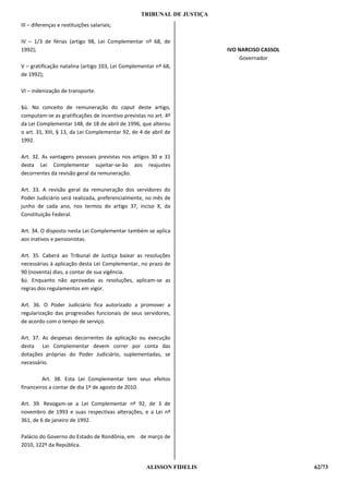 TRIBUNAL DE JUSTIÇA
III – diferenças e restituições salariais;

IV – 1/3 de férias (artigo 98, Lei Complementar nº 68, de
1992);                                                                  IVO NARCISO CASSOL
                                                                            Governador
V – gratificação natalina (artigo 103, Lei Complementar nº 68,
de 1992);

VI – indenização de transporte.

§ú. No conceito de remuneração do caput deste artigo,
computam-se as gratificações de incentivo previstas no art. 4º
da Lei Complementar 148, de 18 de abril de 1996, que alterou
o art. 31, XIII, § 13, da Lei Complementar 92, de 4 de abril de
1992.

Art. 32. As vantagens pessoais previstas nos artigos 30 e 31
desta Lei Complementar sujeitar-se-ão aos reajustes
decorrentes da revisão geral da remuneração.

Art. 33. A revisão geral da remuneração dos servidores do
Poder Judiciário será realizada, preferencialmente, no mês de
junho de cada ano, nos termos do artigo 37, inciso X, da
Constituição Federal.

Art. 34. O disposto nesta Lei Complementar também se aplica
aos inativos e pensionistas.

Art. 35. Caberá ao Tribunal de Justiça baixar as resoluções
necessárias à aplicação desta Lei Complementar, no prazo de
90 (noventa) dias, a contar de sua vigência.
§ú. Enquanto não aprovadas as resoluções, aplicam-se as
regras dos regulamentos em vigor.

Art. 36. O Poder Judiciário fica autorizado a promover a
regularização das progressões funcionais de seus servidores,
de acordo com o tempo de serviço.

Art. 37. As despesas decorrentes da aplicação ou execução
desta Lei Complementar devem correr por conta das
dotações próprias do Poder Judiciário, suplementadas, se
necessário.

         Art. 38. Esta Lei Complementar tem seus efeitos
financeiros a contar de dia 1º de agosto de 2010.

Art. 39. Revogam-se a Lei Complementar nº 92, de 3 de
novembro de 1993 e suas respectivas alterações, e a Lei nº
361, de 6 de janeiro de 1992.

Palácio do Governo do Estado de Rondônia, em de março de
2010, 122º da República.


                                                    ALISSON FIDELIS                          62/73
 