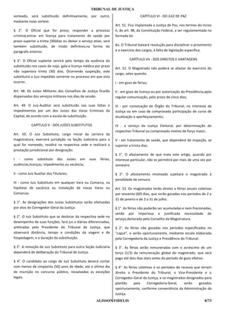 TRIBUNAL DE JUSTIÇA
sorteado, será substituído definitivamente, por outro,                               CAPÍTULO VI - DO JUIZ DE PAZ
mediante novo sorteio.
                                                                    Art. 51. Fica implantada a Justiça de Paz, nos termos do inciso
§ 2°. O Oficial que for preso, responder a processo                 II, do art. 98, da Constituição Federal, a ser regulamentada na
criminal,entrar em licença para tratamento de saúde por             formada lei.
prazo superior a trinta (30)dias ou deixar o serviço ativo, será
também substituído, de modo definitivo,na forma do                  §ú. O Tribunal baixará resolução para disciplinar o provimento
parágrafo anterior.                                                 e o exercício dos cargos, à falta de legislação específica.

§ 3°. O Oficial suplente servirá pelo tempo da ausência do                   CAPÍTULO VII - DOS DIREITOS E VANTAGENS
substituído nos casos de nojo, gala e licença médica por prazo
                                                                    Art. 52. O Magistrado não poderá se afastar do exercício do
não superiora trinta (30) dias. Ocorrendo suspeição, este
                                                                    cargo, salvo quando:
substituirá o Juiz impedido somente no processo em que esta
ocorrer.                                                            I - em gozo de férias;

Art. 48. Os Juízes Militares dos Conselhos de Justiça ficarão       II - em gozo de licença ou por autorização da Presidência,após
dispensados dos serviços militares nos dias de sessão.              regular comunicação, pelo prazo de cinco dias;

Art. 49. O Juiz-Auditor será substituído nas suas faltas e          III - por convocação de Órgão do Tribunal, no interesse da
impedimentos por um dos Juízes das Varas Criminais da               Justiça ou em caso de comprovada participação de curso de
Capital, de acordo com a escala de substituição.                    atualização e aperfeiçoamento;

            CAPÍTULO V - DOS JUÍZES SUBSTITUTOS                     IV - a serviço da Justiça Eleitoral, por determinação do
                                                                    respectivo Tribunal ou comprovado motivo de força maior;
Art. 50. O Juiz Substituto, cargo inicial da carreira da
magistratura, exercerá jurisdição na Seção Judiciária para a        V - em tratamento de saúde, que dependerá de inspeção, se
qual for nomeado, residirá na respectiva sede e realizará a         superior a trinta dias.
prestação jurisdicional por designação:
                                                                    § 1°. O afastamento de que trata este artigo, quando por
I - como substituto dos Juízes em                 suas    férias,   interesse particular, não se permitirá por mais de uma vez por
ausências,licenças, impedimento ou vacância;                        semestre.

II - como Juiz Auxiliar dos Titulares;                              § 2°. O afastamento imotivado sujeitará o magistrado à
                                                                    penalidade de censura.
III - como Juiz Substituto em qualquer Vara ou Comarca, na
hipótese de vacância ou instalação de novas Varas ou                Art. 53. Os magistrados terão direito a férias anuais coletivas
Comarcas.                                                           por sessenta (60) dias, que serão gozadas nos períodos de 2 a
                                                                    31 de janeiro e de 2 a 31 de julho.
§ 1°. As designações dos Juízes Substitutos serão efetivadas
por atos do Corregedor-Geral da Justiça.                            § 1°. As férias não poderão ser acumuladas e nem fracionadas,
                                                                    senão por imperiosa e justificada necessidade de
§ 2°. O Juiz Substituto que se deslocar da respectiva sede no
                                                                    serviço,declarada pelo Conselho da Magistratura.
desempenho de suas funções, fará jus a diárias diferenciadas,
arbitradas pelo Presidente do Tribunal de Justiça, que              § 2°. As férias não gozadas nos períodos especificados no
observará distância, tempo e condições da viagem e de               “caput”, o serão oportunamente, mediante escala elaborada
hospedagem, e a duração da substituição.                            pela Corregedoria da Justiça e Presidência do Tribunal.

§ 3°. A remoção de Juiz Substituto para outra Seção Judiciária      § 3°. As férias serão remuneradas com o acréscimo de um
dependerá de deliberação do Tribunal de Justiça.                    terço (1/3) da remuneração global do magistrado, que será
                                                                    pago até dois dias úteis antes do período de gozo efetivo.
§ 4°. O candidato ao cargo de Juiz Substituto deverá contar
com menos de cinqüenta (50) anos de idade, até o último dia         § 4°. As férias coletivas e os períodos de recesso que teriam
de inscrição no concurso público, ressalvadas as exceções           direito o Presidente do Tribunal, o Vice-Presidente e o
legais.                                                             Corregedor-Geral da Justiça, e os magistrados designados para
                                                                    plantão      pela     Corregedoria-Geral,    serão   gozados
                                                                    oportunamente, conforme conveniência da Administração da
                                                                    Justiça.
                                                         ALISSON FIDELIS                                                      8/73
 