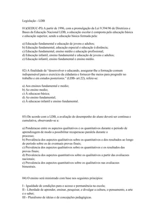 Legislação - LDB
01)(SEDUC-PI) A partir de 1996, com a promulgação da Lei 9.394/96 de Diretrizes e
Bases da Educação Nacional LDB, a educação escolar é composta pela educação básica
e educação superior, sendo a educação básica formada pela:
a) Educação fundamental e educação de jovens e adultos;
b) Educação fundamental, educação especial e educação à distância;
c) Educação fundamental, ensino médio e educação profissional;
d) Educação infantil, ensino fundamental e educação de jovens e adultos;
e) Educação infantil, ensino fundamental e ensino médio.
02) A finalidade de “desenvolver o educando, assegurar-lhe a formação comum
indispensável para o exercício da cidadania e fornecer-lhe meios para progredir no
trabalho e em estudos posteriores.” (LDB- art.22), refere-se:
a) Aos ensinos fundamental e medio;
b) Ao ensino medio;
c) À educacao básica;
d) Ao ensino fundamental;
e) À educacao infantil e ensino fundamental.
03) De acordo com a LDB, a avaliação do desempenho do aluno deverá ser contínua e
cumulativa, observando-se a:
a) Ponderacao entre os aspectos qualitativos e os quantitativos durante o periodo de
aprendizagem de modo a possibilitar recuperacao paralela durante o
processo;
b) Prevalência dos aspectos qualitativos sobre os quantitativos e dos resultados ao longo
do período sobre os de eventuais provas finais;
c) Prevalencia dos aspectos qualitativos sobre os quantitativos e os resultados das
provas finais;
d) Prevalencia dos aspectos quantitativos sobre os qualitativos a partir das avaliacoes
nacionais;
e) Prevalencia dos aspectos quantitativos sobre os qualitativos nas avaliacoes
bimestrais.
04) O ensino será ministrado com base nos seguintes principios:
I - Igualdade de condições para o acesso e permanência na escola;
II - Liberdade de aprender, ensinar, pesquisar, e divulgar a cultura, o pensamento, a arte
e o saber;
III - Pluralismo de ideias e de concepções pedagógicas.
pré-escola, EF. EM.
 