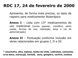 Apresenta, de forma mais precisa, os tipos de registro para medicamento fitoter ápico Anexo I  – Lista com 13* medicamentos de uso tradicional ( n ome popular ,  científico , p arte usada , f ormas de uso , i ndicação , d ose  e v ia de administração ) Anexo I I  – Pontuação conforme inclusão em obras relacionadas em grupos I, II e III RDC 17, 24 de fevereiro de 2000 *  a lcachofra , alho, babosa, boldo-do-chile, calêndula, camomila,  erva-doce, maracuj á, hortelã,  sene, gengibre, confrei, melissa 