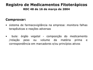 Comprovar: sistema de farmacovigilância na empresa: monitora falhas terapêuticas e reações adversas bula:  ó rg ã o vegetal - composição do medicamento /relação peso ou volume da matéria prima e correspondência em marcadores e/ou princípios ativos Registro de Medicamentos Fitoter ápicos RDC 48 de 16 de março de 2004 
