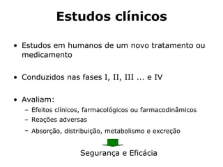 Estudos clínicos Estudos em humanos de um novo tratamento ou medicamento  Conduzidos nas fases I, II, III ... e IV Avaliam: Efeitos clínicos, farmacológicos ou farmacodinâmicos  Reações adversas  Absorção, distribuição, metabolismo e excreção   Segurança e Eficácia 