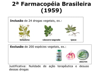 Inclusão  de 24 drogas vegetais, ex.:  Exclusão  de 200 espécies vegetais, ex.: Justificativa: Nulidade de ação terapêutica e desuso dessas drogas alecrim beladona cáscara-sagrada ipeca 2 ª Farmacopéia Brasileira (19 59 ) 