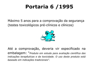 Máximo 5 anos para a comprovação da segurança (testes toxicológicos pré-clínicos e clínicos) Até a comprovação, deveria vir especificado na embalagem: “ Produto em estudo para avaliação científica das indicações terapêuticas e da toxicidade. O uso deste produto está baseado em indicações tradicionais”. Portaria 6 / 19 95 