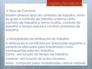 Legislação laboral
 Tipos de Contrato
Existem diversos tipos de contratos de trabalho, entre
as quais: o contrato de trabalho a termo certo,
contrato de trabalho a termo incerto, contrato de
trabalho a tempo parcial e contrato promessa de
trabalho.
 Modalidades de retribuição do trabalho
A retribuição é constituída por prestações regulares e
periódicas efetuadas pelo trabalhador como
contrapartida pelo seu trabalho.
Certa - em função do tempo de trabalho;
Variável - em função de outros factores;
Mista - composta pelas modalidades certa e variável.
 