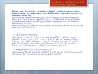 Condições e efeitos da isenção
de horário de trabalhos
Podem estar isentos de horário de trabalho, mediante requerimento
das entidades empregadoras, os trabalhadores que se encontrem nas
seguintes situações:
Exercício de cargos de direcção, de confiança ou de fiscalização;
Execução de trabalhos preparatórios ou complementares que pela
sua natureza só possam ser efectuados fora dos limites dos horários
normais de trabalho;
Exercício regular da actividade fora do estabelecimento, sem controlo
imediato da hierarquia.
 Lei Geral do Trabalho
A lei geral do trabalho entrou em vigor em 2009, que tem como
objetivo impor regras tanto para os trabalhadores, como chefias e
lideres, com direito a férias, a contrato atualizado a cada 6 meses,
não esquecendo que todos somos iguais e como é obvio, todos
temos deveres/tarefas a realizar em cada organização.
 Regulamentação Geral do Trabalho
A regulamentação geral do trabalho é feita por lei, decreto-lei ou ato
regulamentar, consoante a natureza das matérias .
 