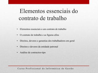 Elementos essenciais do
 contrato de trabalho
• Elementos essenciais a um contrato de trabalho

• O contrato de trabalho e as figuras afins

• Direitos, deveres e garantias dos trabalhadores em geral

• Direitos e deveres da entidade patronal

• Análise de contractos-tipo




Curso Profissional de Informática de Gestão
 