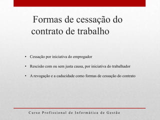 Formas de cessação do
   contrato de trabalho

• Cessação por iniciativa do empregador

• Rescisão com ou sem justa causa, por iniciativa do trabalhador

• A revogação e a caducidade como formas de cessação do contrato




  Curso Profissional de Informática de Gestão
 
