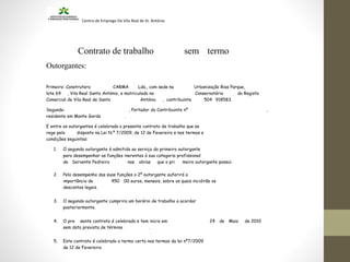 Centro de Emprego De Vila Real de St. António
Contrato de trabalho sem termo
Outorgantes:
Primeiro: Construtora CARMA Lda., com sede na Urbanização Rias Parque,
lote 69 , Vila Real Santo António, e matriculado na Conservatória do Registo
Comercial de Vila Real de Santo António , contribuinte 504 918583.
Segundo: , Portador do Contribuinte nº ,
residente em Monte Gordo .
E entre os outorgantes é celebrado o presente contrato de trabalho que se
rege pelo disposto na Lei N.º 7/2009, de 12 de Fevereiro e nos termos e
condições seguintes:
1. O segundo outorgante é admitido ao serviço do primeiro outorgante
para desempenhar as funções inerentes à sua categoria profissional
de Servente Pedreiro nas obras que o pri meiro outorgante possui.
2. Pelo desempenho das suas funções o 2º outorgante auferirá a
importância de 450 .00 euros, mensais, sobre os quais incidirão os
descontos legais.
3. O segundo outorgante cumprira um horário de trabalho a acordar
posteriormente.
4. O pre sente contrato é celebrado e tem inicio em 24 de Maio de 2010
sem data prevista de término .
5. Este contrato é celebrado a termo certo nos termos da lei nº7/2009
de 12 de Fevereiro.
 