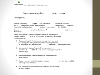 Centro de Emprego De Vila Real de St. António
Contrato de trabalho sem termo
Outorgantes:
Primeiro: Construtora CARMA Lda., com sede na Urbanização Rias Parque,
lote 69 , Vila Real Santo António, e matriculado na Conservatória do Registo
Comercial de Vila Real de Santo António , contribuinte 504 918583.
Segundo: , Portador do Contribuinte nº , residente em
Monte Gordo .
E entre os outorgantes é celebrado o presente contrato de trabalho que se
rege pelo disposto na Lei N.º 7/2009, de 12 de Fevereiro e nos termos e
condições seguintes:
1. O segundo outorgante é admitido ao serviço do primeiro outorgante
para desempenhar as funções inerentes à sua categoria profissional
de escrituraria de 1ª nas instalações que o prime iro outorgante possui.
2. Pelo desempenho das suas funções o 2º outorgante auferirá a
importância de 60 0 .00 euros, mensais, sobre os quais incidirão os
descontos legais.
3. O segundo outorgante cumprira um horário de trabalho a acordar
posteriormente.
4. O prese nte contrato é celebrado e tem inicio em 24 de Maio de 2010
sem data prevista de término .
5. Este contrato é celebrado a termo certo nos termos da lei nº7/2009
de 12 de Fevereiro.
 