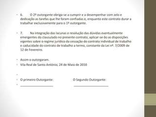 • 6. O 2º outorgante obriga-se a cumprir e a desempenhar com zelo e
dedicação as tarefas que lhe foram confiadas e, enquanto este contrato durar a
trabalhar exclusivamente para o 1º outorgante.
• 7. Na integração das lacunas e resolução das dúvidas eventualmente
emergentes do clausulado no presente contrato, aplicar-se-ão as disposições
vigentes sobre o regime jurídico da cessação do contrato individual de trabalho
e caducidade do contrato de trabalho a termo, constante da Lei nº. 7/2009 de
12 de Fevereiro.
• Assim o outorgaram.
• Vila Real de Santo António, 24 de Maio de 2010
•
• O primeiro Outorgante: O Segundo Outorgante:
• ___________________ ____________________
 