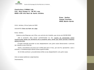 Centro de Emprego De Vila Real de St. António
Construtora CARMA Lda.
Urb. Rias Parque Lt. 68 R/c esq.
8900-235 Vila Real de Santo António
Exmo. Senhor
Ismael Coutinho
8900 Monte Gordo
V.R.S. António, 24 de Junho de 2010
ASSUNTO: Envio de Nota de culpa
Exmo. Senhor,
Celebrou esta Empresa com V.Exa. um contrato de trabalho, que iniciou em 25/05/2010.
Até à presente data foram contabilizadas no seu registo de assiduidade faltas
injustificadas desde dia 30/05/10 até à presente data, sendo que neste período trabalhou
apenas dois dias.
É nossa intenção proceder ao seu despedimento com justa causa denunciando o contrato
de trabalho acima referido.
Assim, concedemos um prazo de 3 (três) dias para V. Exa., por escrito, apresentar, caso o
entenda, a fundamentação destas faltas injustificadas.
Se tal não acontecer, procederemos então ao seu despedimento com justa causa.
Com os nossos melhores cumprimentos.
Atentamente,
 