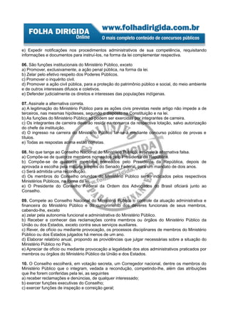 e) Expedir notificações nos procedimentos administrativos de sua competência, requisitando
informações e documentos para instruí-los, na forma da lei complementar respectiva.

06. São funções institucionais do Ministério Público, exceto
a) Promover, exclusivamente, a ação penal pública, na forma da lei.
b) Zelar pelo efetivo respeito dos Poderes Públicos.
c) Promover o inquérito civil.
d) Promover a ação civil pública, para a proteção do patrimônio público e social, do meio ambiente
e de outros interesses difusos e coletivos.
e) Defender judicialmente os direitos e interesses das populações indígenas.

07. Assinale a alternativa correta.
a) A legitimação do Ministério Público para as ações civis previstas neste artigo não impede a de
terceiros, nas mesmas hipóteses, segundo o disposto na Constituição e na lei.
b) As funções do Ministério Público só podem ser exercidas por integrantes de carreira.
c) Os integrantes de carreira deverão residir na comarca da respectiva lotação, salvo autorização
do chefe da instituição.
d) O ingresso na carreira do Ministério Público far-se-á mediante concurso público de provas e
títulos.
e) Todas as respostas acima estão corretas.

08. No que tange ao Conselho Nacional do Ministério Público, assinale a alternativa falsa.
a) Compõe-se de quatorze membros nomeados pelo Presidente da República.
b) Compõe-se de quatorze membros nomeados pelo Presidente da República, depois de
aprovada a escolha pela maioria simples do Senado Federal, para um mandato de dois anos.
c) Será admitida uma recondução.
d) Os membros do Conselho oriundos do Ministério Público serão indicados pelos respectivos
Ministérios Públicos, na forma da lei.
e) O Presidente do Conselho Federal da Ordem dos Advogados do Brasil oficiará junto ao
Conselho.

09. Compete ao Conselho Nacional do Ministério Público o controle da atuação administrativa e
financeira do Ministério Público e do cumprimento dos deveres funcionais de seus membros,
cabendo-lhe, exceto
a) zelar pela autonomia funcional e administrativa do Ministério Público.
b) Receber e conhecer das reclamações contra membros ou órgãos do Ministério Público da
União ou dos Estados, exceto contra seus serviços auxiliares.
c) Rever, de ofício ou mediante provocação, os processos disciplinares de membros do Ministério
Público ou dos Estados julgados há menos de um ano.
d) Elaborar relatório anual, propondo as providências que julgar necessárias sobre a situação do
Ministério Público no País.
e) Apreciar de ofício ou mediante provocação a legalidade dos atos administrativos praticados por
membros ou órgãos do Ministério Público da União e dos Estados.

10. O Conselho escolherá, em votação secreta, um Corregedor nacional, dentre os membros do
Ministério Público que o integram, vedada a recondução, competindo-lhe, além das atribuições
que lhe forem conferidas pela lei, as seguintes
a) receber reclamações e denúncias, de qualquer interessado;
b) exercer funções executivas do Conselho;
c) exercer funções de inspeção e correição geral;
 