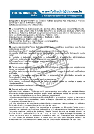 d) requisitar e designar membros do Ministério Público, delegando-lhes atribuições, e requisitar
servidores de órgãos do Ministério Público.
e) Todas as respostas acima estão corretas.

11. O Ministério Público da União exercerá o controle externo da atividade policial tendo em vista:
a) o respeito aos fundamentos do Estado Democrático de Direito, aos objetivos fundamentais
da República Federativa do Brasil, aos princípios informadores das relações internacionais, bem
como aos direitos assegurados na Constituição Federal e na lei;
b) a prevenção e a correção de ilegalidade ou de abuso de poder;
c) a indisponibilidade da persecução penal;
d) a competência dos órgãos incumbidos da segurança pública.
e) Todas as respostas acima estão corretas.

12. Incumbe ao Ministério Público da União, sempre que necessário ao exercício de suas funções
institucionais, exceto:
a) instaurar inquérito civil e outros procedimentos administrativos correlatos;
b) requisitar diligências investigatórias e a instauração de inquérito policial e de inquérito policial
militar;
c) requisitar à autoridade competente a instauração de procedimentos administrativos,
ressalvados os de natureza disciplinar, podendo acompanhá-los e produzir provas.
d) Acompanhar os inquéritos policiais e apresentar provas;
e) Julgar as ações penais.

13. Para o exercício de suas atribuições, o Ministério Público da União poderá, nos procedimentos
de sua competência:
a) notificar testemunhas e requisitar sua condução coercitiva, no caso de ausência injustificada ou
justificada;
b) requisitar informações, exames, perícias e documentos de autoridades somente da
Administração Pública direta;
c) requisitar informações e documentos a entidades privadas;
d) ter acesso condicional aos bancos de dados de caráter público ou relativo a serviço de
relevância pública;
e) ter livre acesso somente nos locais públicos.

14. Assinale a alternativa falsa.
a) O membro do Ministério Público será civil e criminalmente responsável pelo uso indevido das
informações e documentos que requisitar; a ação penal, na hipótese, poderá ser proposta também
pelo ofendido, subsidiariamente, na forma da lei processual penal.
b) Nenhuma autoridade poderá opor ao Ministério Público, sob qualquer pretexto, a exceção de
sigilo, sem prejuízo da subsistência do caráter sigiloso da informação, do registro, do dado ou do
documento que lhe seja fornecido.
c) A falta injustificada e o retardamento indevido do cumprimento das requisições do Ministério
Público implicarão a responsabilidade de quem lhe der causa.
d) As correspondências, notificações, requisições e intimações do Ministério Público quando
tiverem como destinatário o Presidente da República, o Vice-Presidente da República, membro do
Congresso Nacional, Ministro do Supremo Tribunal Federal, Ministro de Estado, Ministro de
Tribunal Superior, Ministro do Tribunal de Contas da União ou chefe de missão diplomática de
caráter permanente serão encaminhadas e levadas a efeito pelo Procurador-Geral da República
ou outro órgão do Ministério Público a quem essa atribuição seja delegada, cabendo às
autoridades mencionadas fixar data, hora e local em que puderem ser ouvidas, se for o caso.
 