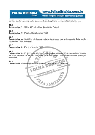 serviços auxiliares, sem prejuízo da competência disciplinar e correicional da instituição (...).

10. E
Comentários: Art. 130-A, § 3°, I, II e III da Constituição Federal.

11. E
Comentários: Art. 3° da Lei Complementar 75/93.

12. E
Comentários: Ao Ministério público não cabe o julgamento das ações penais. Esta função
compete ao Poder Judiciário.

13. C
Comentários: Art. 7° e incisos da Lei 75/93.

14. E
Comentários: Art. 7°, § 5° da Lei 75/93. As requisições do Ministério Público serão feitas fixando-
se prazo razoável de até dez dias úteis para atendimento, prorrogável mediante solicitação
justificada.

15. E
Comentários: Todas as opções estão corretas, conforme art. 22 da lei 75/93.
 